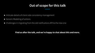 Out of scope for this talk
● Intricate details of client side consistency management
● Generic Modeling of actions
● Challenges in migrating from the old notifications API to the new one
Find us after the talk, and we’re happy to chat about this and more.
 