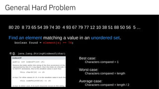 General Hard Problem
80 20 8 73 65 54 39 74 30 4 93 67 79 77 12 10 38 51 88 50 56 5 ...
Find an element matching a value in an unordered set.
boolean found = element[x] == 74;
e.g. java.lang.String#indexof(char)
Best case:
Characters compared = 1
Worst case:
Characters compared = length
Average case:
Characters compared = length / 2
 