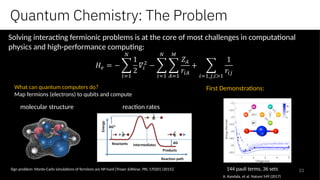 33
reaction ratesmolecular structure
Sign problem: Monte-Carlo simulations of fermions are NP-hard [Troyer &Wiese, PRL 170201 (2015)]
Solving interacting fermionic problems is at the core of most challenges in computational
physics and high-performance computing:
What can quantum computers do?
Map fermions (electrons) to qubits and compute
First Demonstrations:
144 pauli terms, 36 sets
A. Kandala, et al. Nature 549 (2017)
Quantum Chemistry: The Problem
 