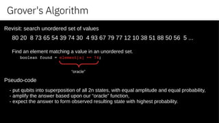 Grover's Algorithm
80 20 8 73 65 54 39 74 30 4 93 67 79 77 12 10 38 51 88 50 56 5 ...
Find an element matching a value in an unordered set.
boolean found = element[x] == 74;
“oracle”
Revisit: search unordered set of values
Pseudo-code
- put qubits into superposition of all 2n states, with equal amplitude and equal probability,
- amplify the answer based upon our “oracle” function,
- expect the answer to form observed resulting state with highest probability.
 