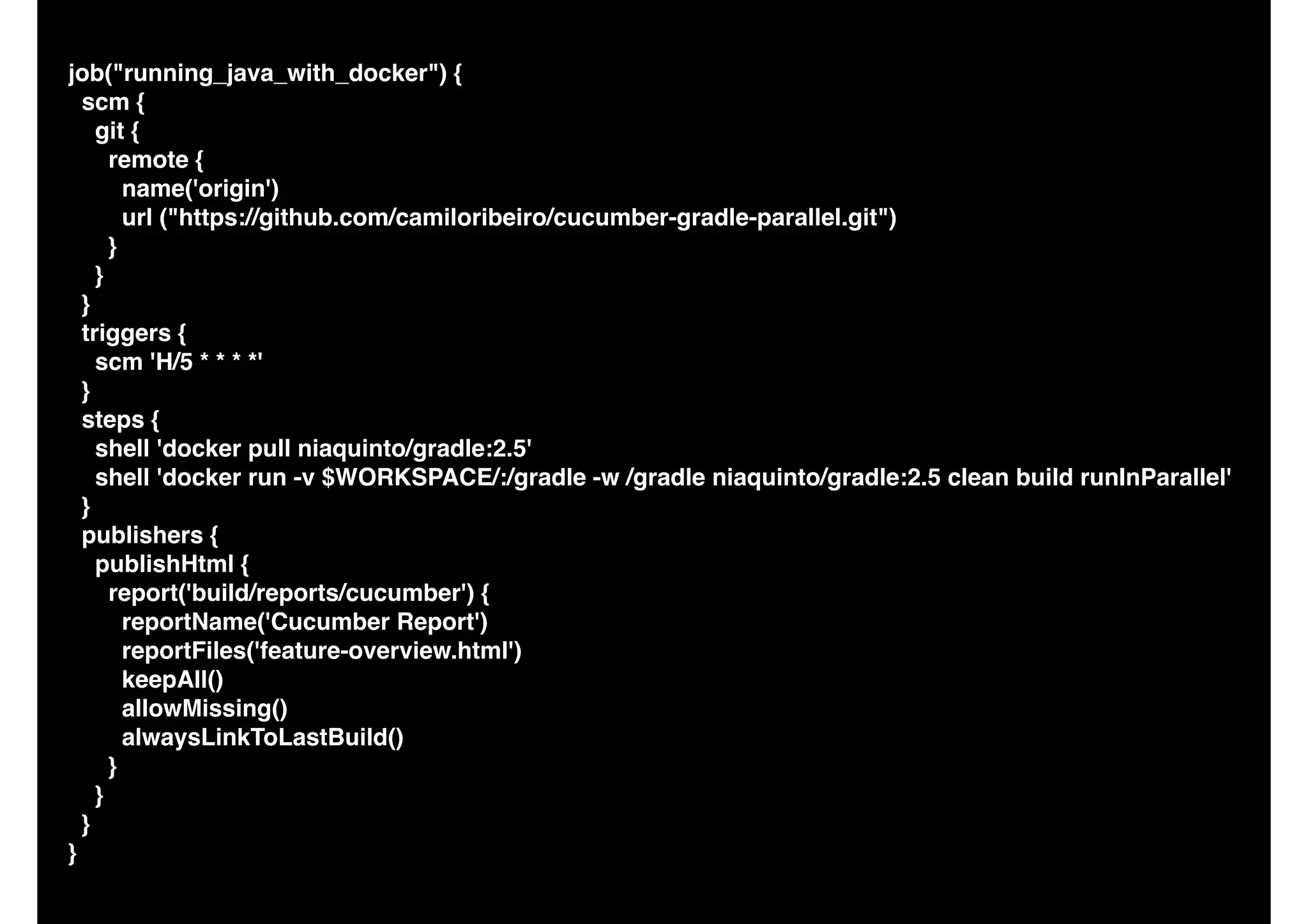 job("running_java_with_docker") {
scm {
git {
remote {
name('origin')
url ("https://github.com/camiloribeiro/cucumber-gradle-parallel.git")
}
}
}
triggers {
scm 'H/5 * * * *'
}
steps {
shell 'docker pull niaquinto/gradle:2.5'
shell 'docker run -v $WORKSPACE/:/gradle -w /gradle niaquinto/gradle:2.5 clean build runInParallel'
}
publishers {
publishHtml {
report('build/reports/cucumber') {
reportName('Cucumber Report')
reportFiles('feature-overview.html')
keepAll()
allowMissing()
alwaysLinkToLastBuild()
}
}
}
}
 