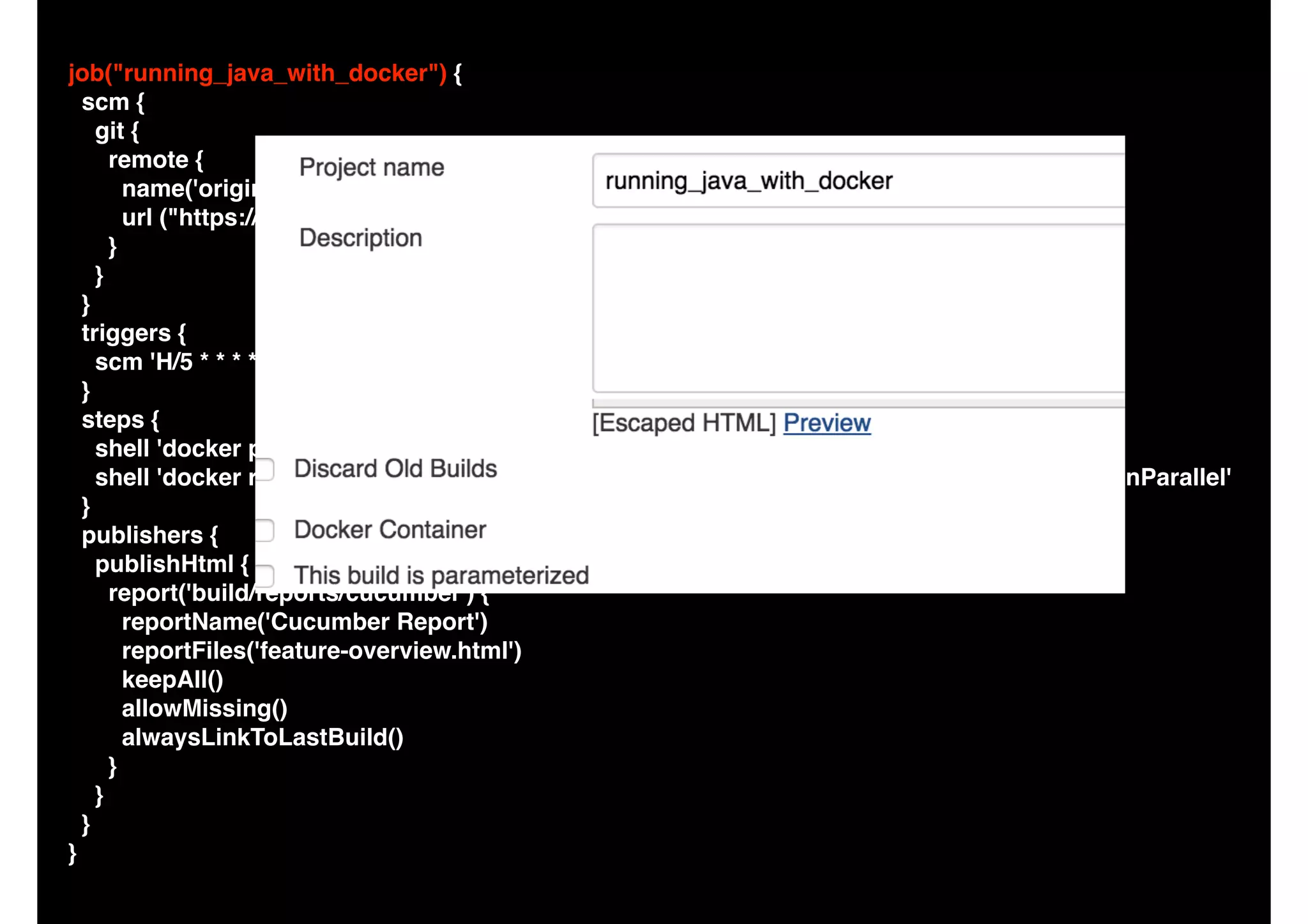 job("running_java_with_docker") {
scm {
git {
remote {
name('origin')
url ("https://github.com/camiloribeiro/cucumber-gradle-parallel.git")
}
}
}
triggers {
scm 'H/5 * * * *'
}
steps {
shell 'docker pull niaquinto/gradle:2.5'
shell 'docker run -v $WORKSPACE/:/gradle -w /gradle niaquinto/gradle:2.5 clean build runInParallel'
}
publishers {
publishHtml {
report('build/reports/cucumber') {
reportName('Cucumber Report')
reportFiles('feature-overview.html')
keepAll()
allowMissing()
alwaysLinkToLastBuild()
}
}
}
}
 
