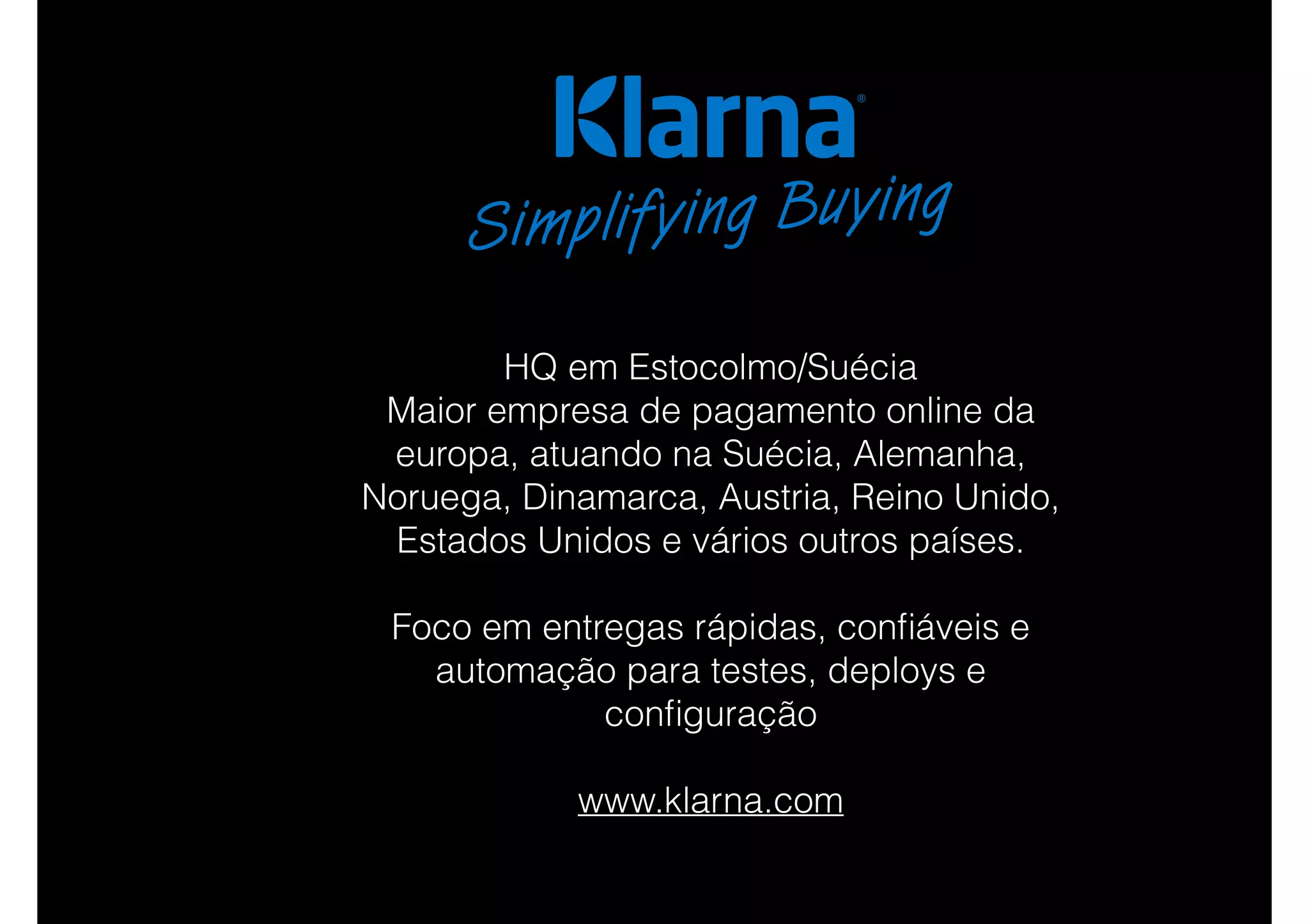 HQ em Estocolmo/Suécia
Maior empresa de pagamento online da
europa, atuando na Suécia, Alemanha,
Noruega, Dinamarca, Austria, Reino Unido,
Estados Unidos e vários outros países.
Foco em entregas rápidas, conﬁáveis e
automação para testes, deploys e
conﬁguração
www.klarna.com
 