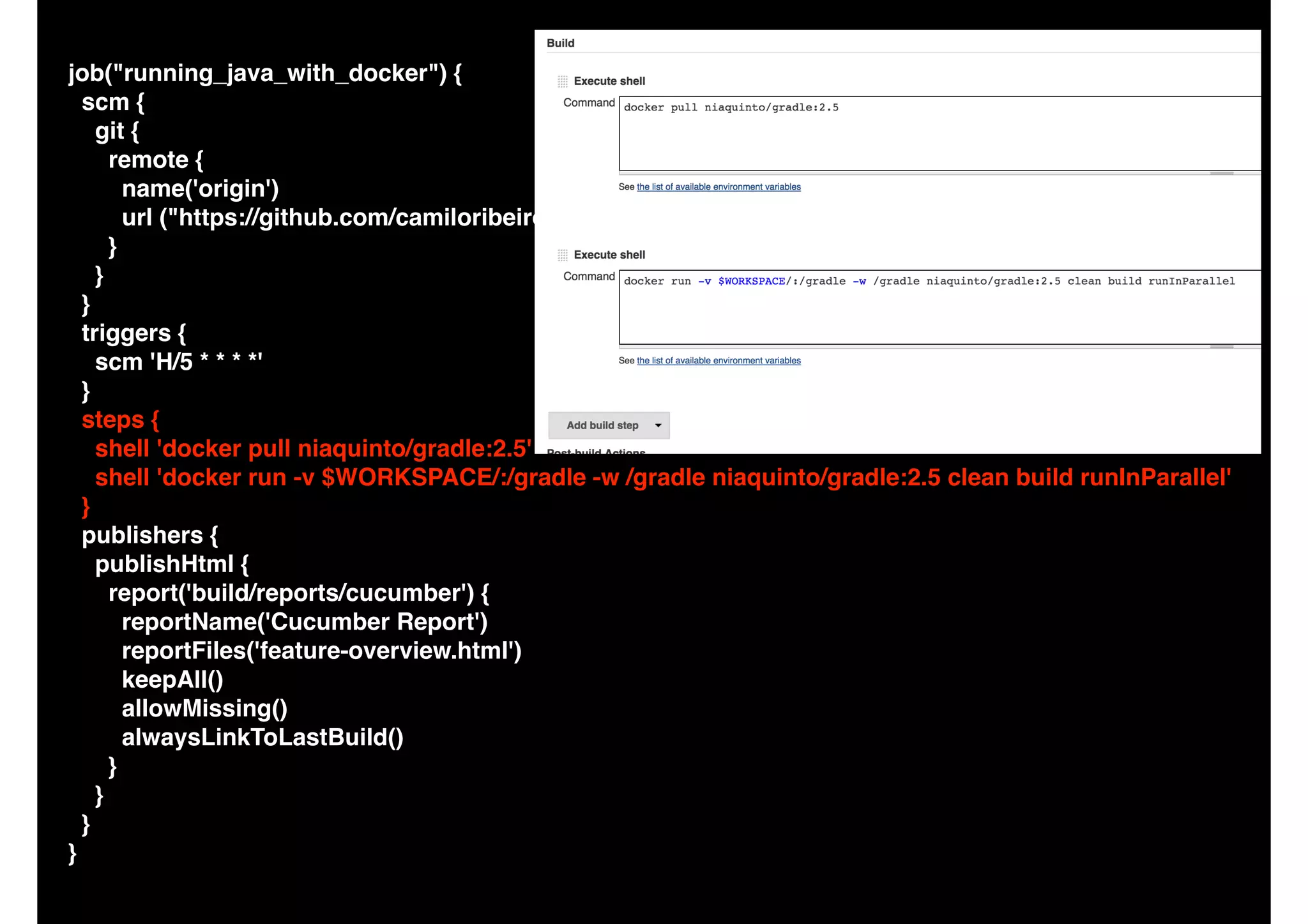 job("running_java_with_docker") {
scm {
git {
remote {
name('origin')
url ("https://github.com/camiloribeiro/cucumber-gradle-parallel.git")
}
}
}
triggers {
scm 'H/5 * * * *'
}
steps {
shell 'docker pull niaquinto/gradle:2.5'
shell 'docker run -v $WORKSPACE/:/gradle -w /gradle niaquinto/gradle:2.5 clean build runInParallel'
}
publishers {
publishHtml {
report('build/reports/cucumber') {
reportName('Cucumber Report')
reportFiles('feature-overview.html')
keepAll()
allowMissing()
alwaysLinkToLastBuild()
}
}
}
}
 