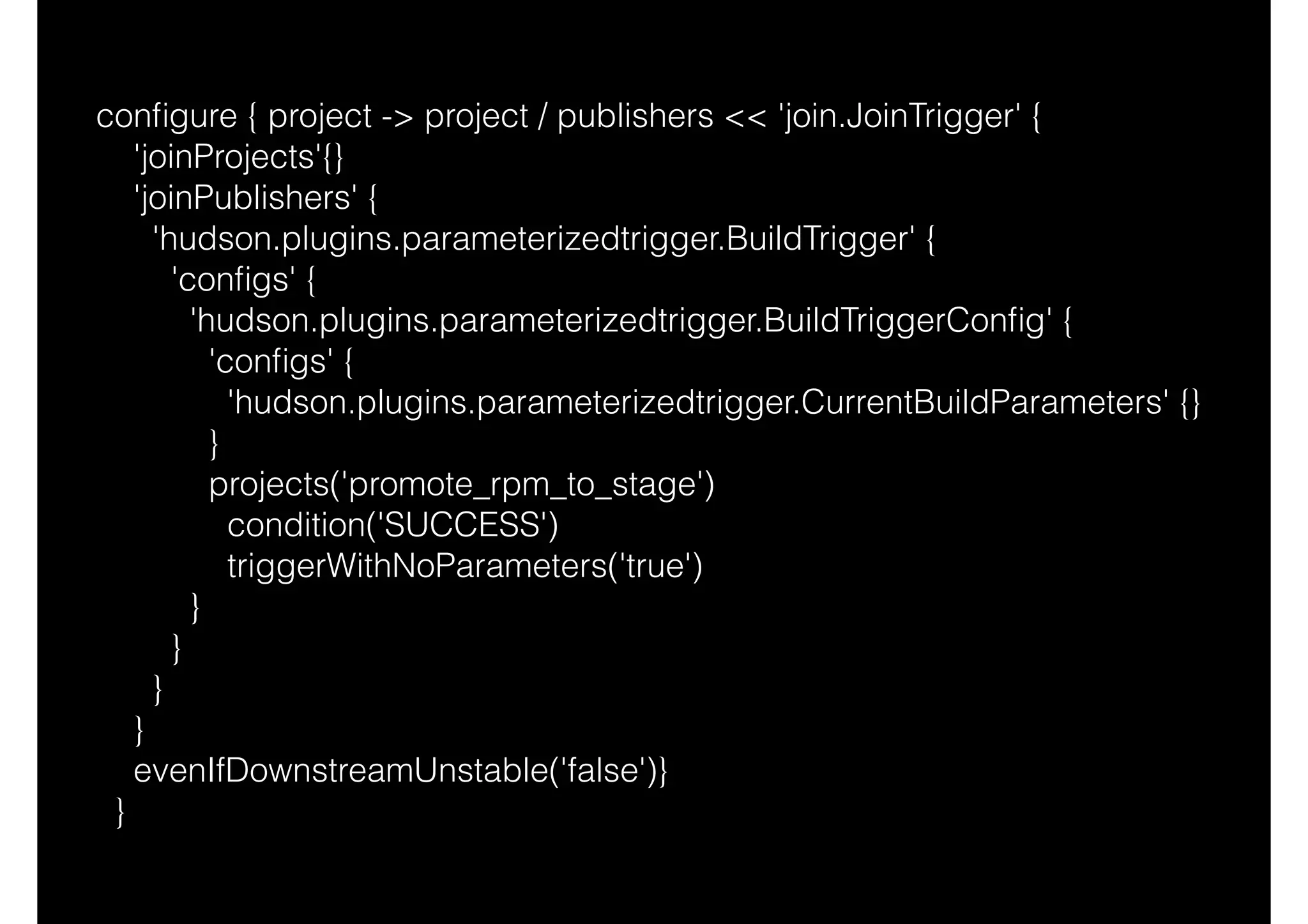 conﬁgure { project -> project / publishers << 'join.JoinTrigger' {
'joinProjects'{}
'joinPublishers' {
'hudson.plugins.parameterizedtrigger.BuildTrigger' {
'conﬁgs' {
'hudson.plugins.parameterizedtrigger.BuildTriggerConﬁg' {
'conﬁgs' {
'hudson.plugins.parameterizedtrigger.CurrentBuildParameters' {}
}
projects('promote_rpm_to_stage')
condition('SUCCESS')
triggerWithNoParameters('true')
}
}
}
}
evenIfDownstreamUnstable('false')}
}
 