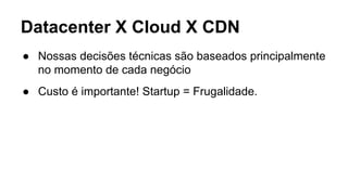 Datacenter X Cloud X CDN
● Nossas decisões técnicas são baseados principalmente
no momento de cada negócio
● Custo é impor...