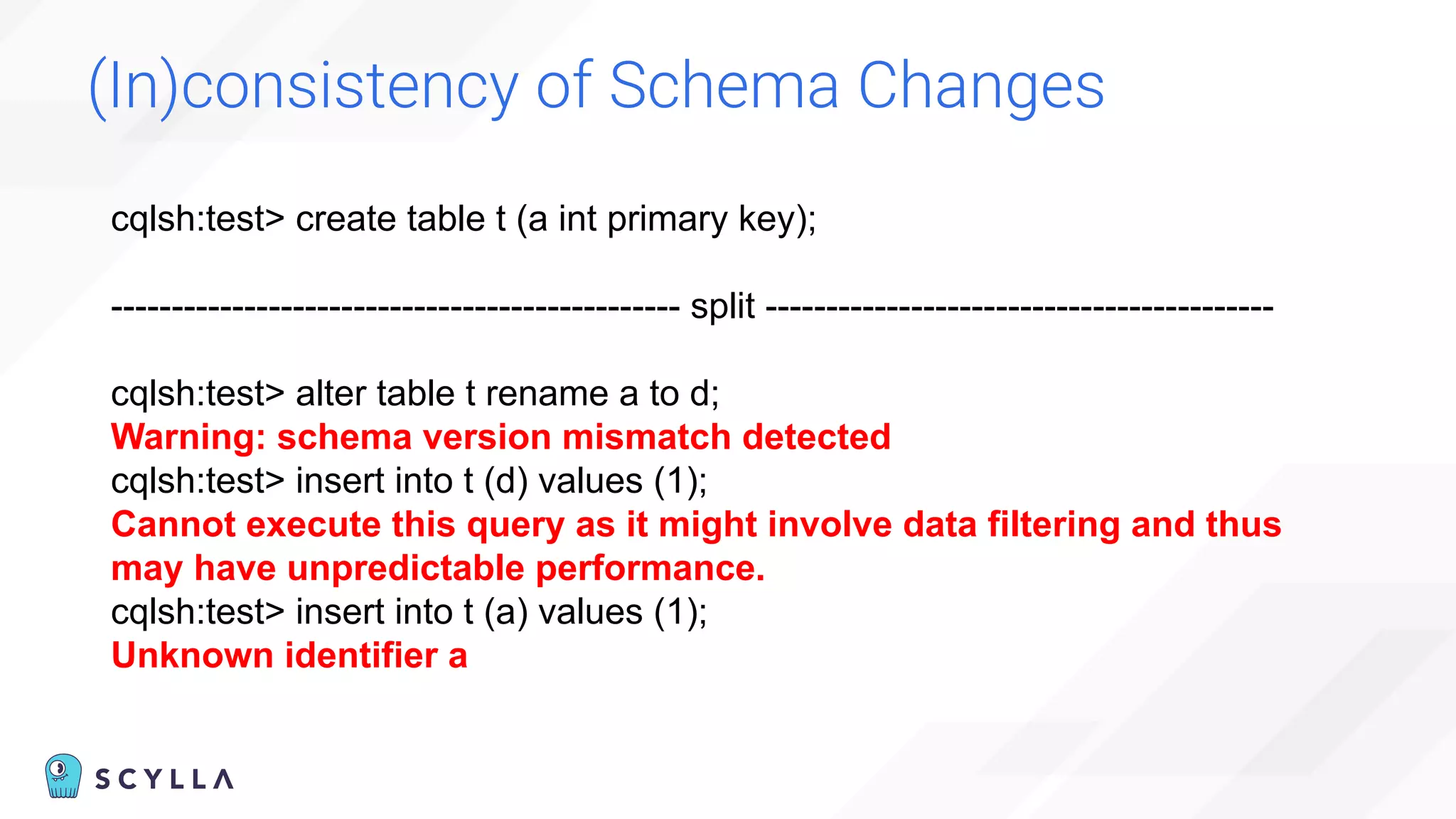 (In)consistency of Schema Changes
cqlsh:test> create table t (a int primary key);
----------------------------------------------- split ------------------------------------------
cqlsh:test> alter table t rename a to d;
Warning: schema version mismatch detected
cqlsh:test> insert into t (d) values (1);
Cannot execute this query as it might involve data filtering and thus
may have unpredictable performance.
cqlsh:test> insert into t (a) values (1);
Unknown identifier a
 