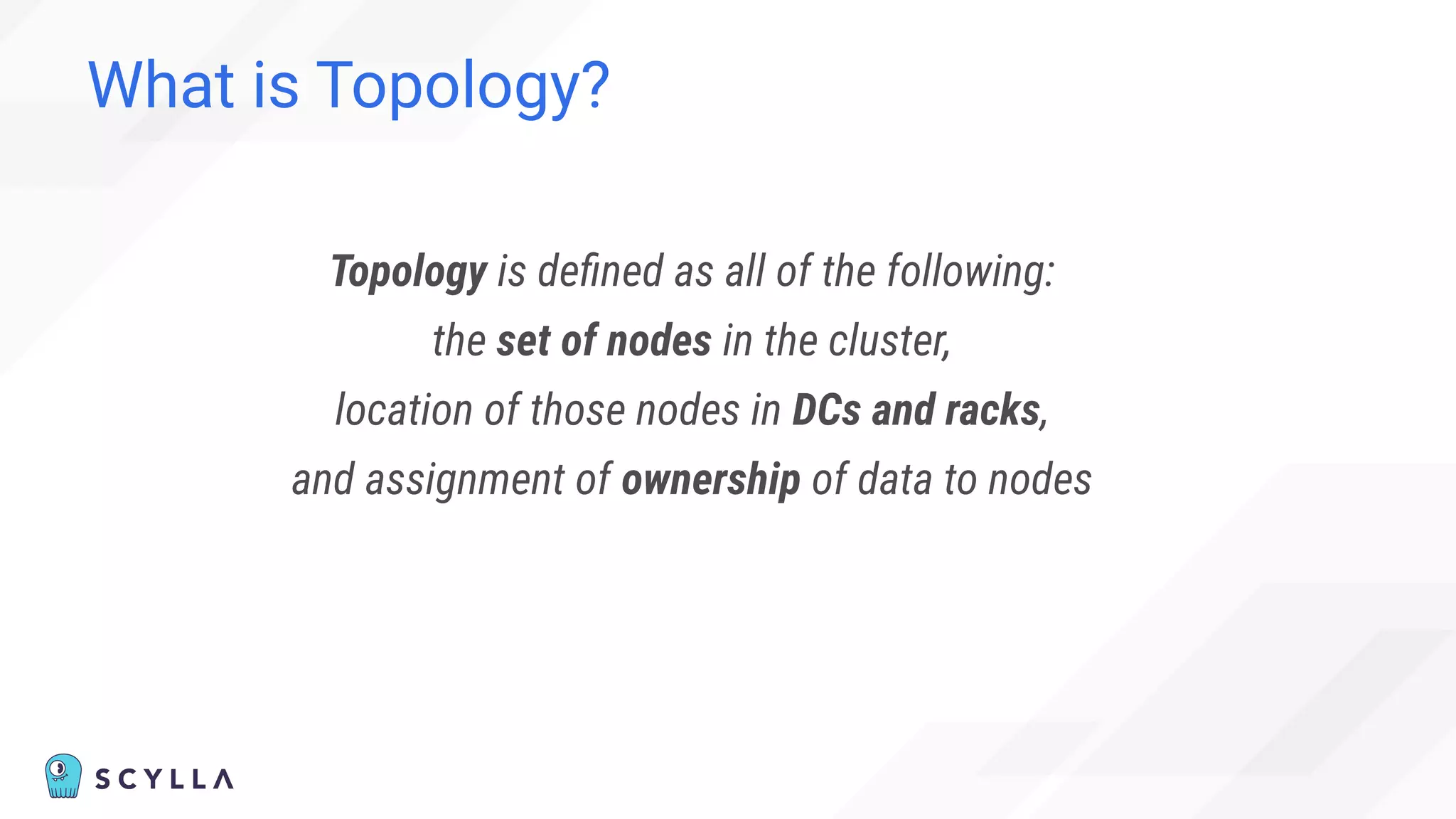 What is Topology?
Topology is deﬁned as all of the following:
the set of nodes in the cluster,
location of those nodes in DCs and racks,
and assignment of ownership of data to nodes
 