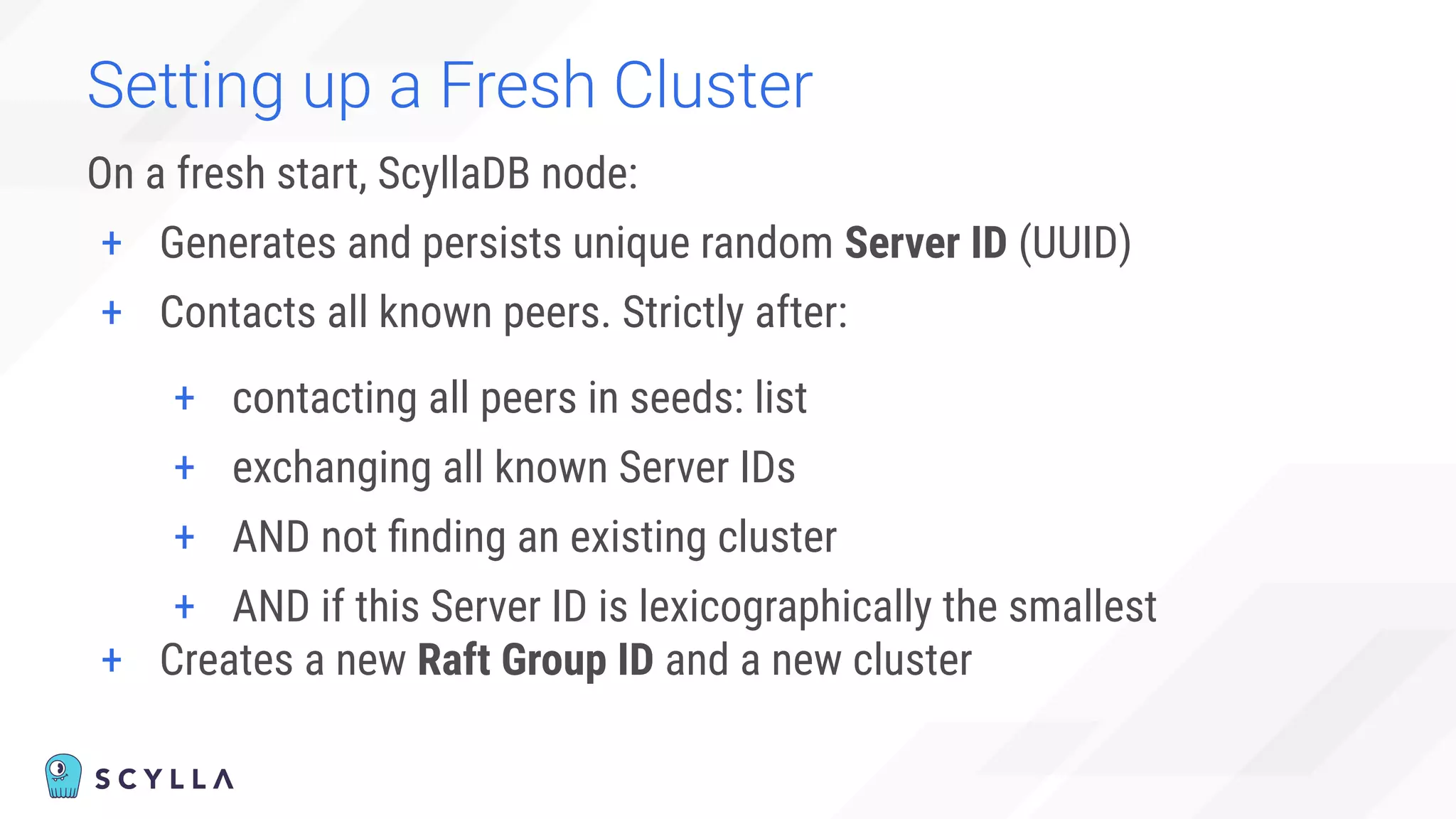 Setting up a Fresh Cluster
On a fresh start, ScyllaDB node:
+ Generates and persists unique random Server ID (UUID)
+ Contacts all known peers. Strictly after:
+ contacting all peers in seeds: list
+ exchanging all known Server IDs
+ AND not ﬁnding an existing cluster
+ AND if this Server ID is lexicographically the smallest
+ Creates a new Raft Group ID and a new cluster
 
