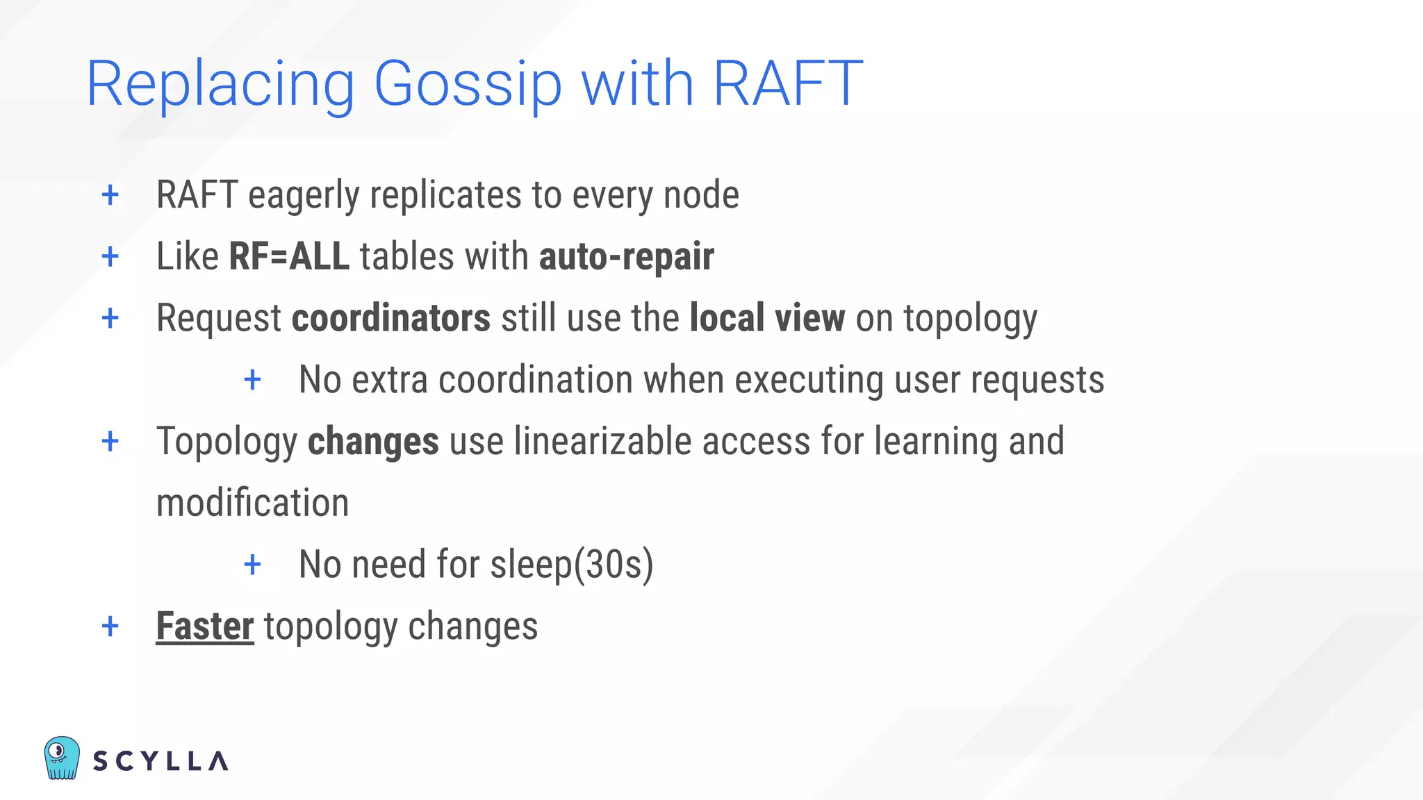 + RAFT eagerly replicates to every node
+ Like RF=ALL tables with auto-repair
+ Request coordinators still use the local view on topology
+ No extra coordination when executing user requests
+ Topology changes use linearizable access for learning and
modiﬁcation
+ No need for sleep(30s)
+ Faster topology changes
Replacing Gossip with RAFT
 
