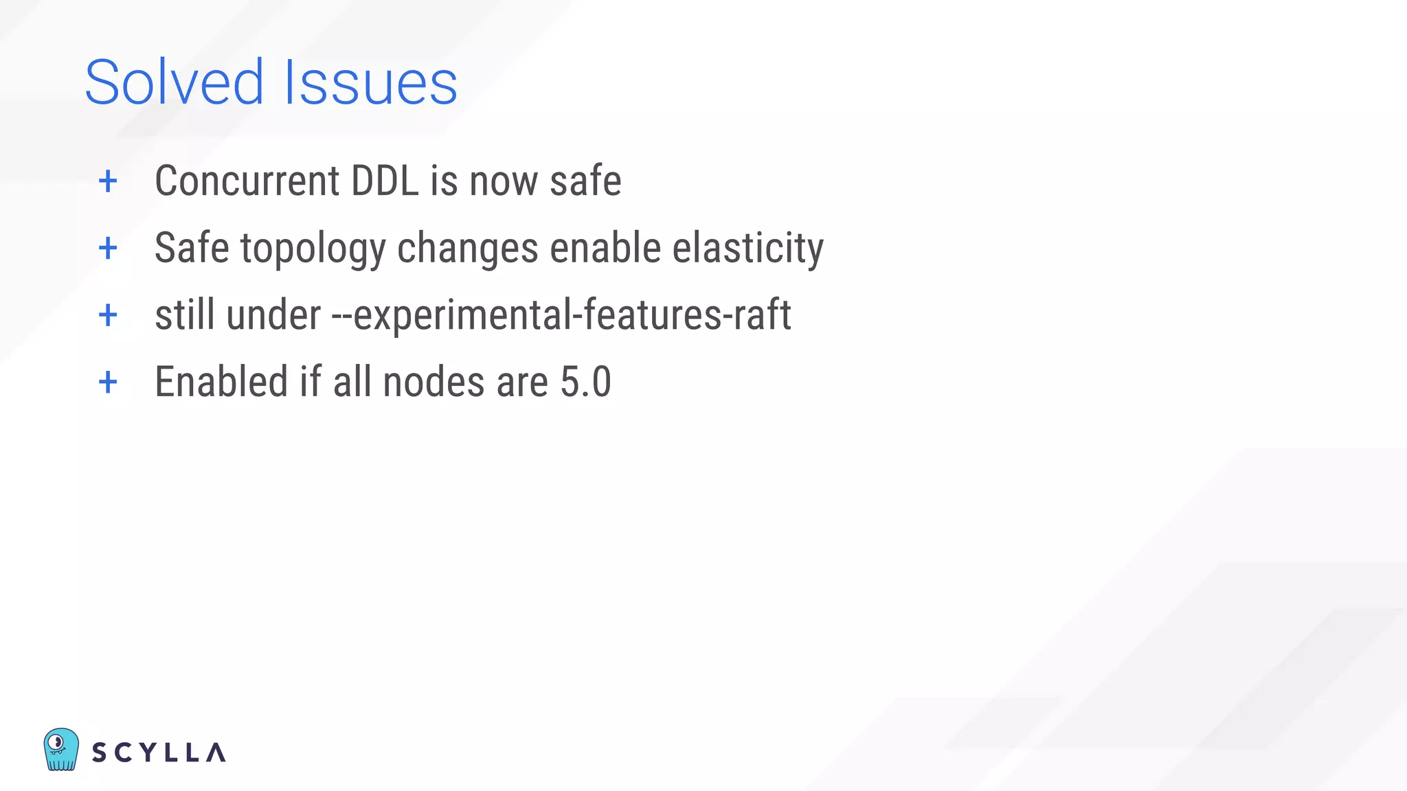 Solved Issues
+ Concurrent DDL is now safe
+ Safe topology changes enable elasticity
+ still under --experimental-features-raft
+ Enabled if all nodes are 5.0
 