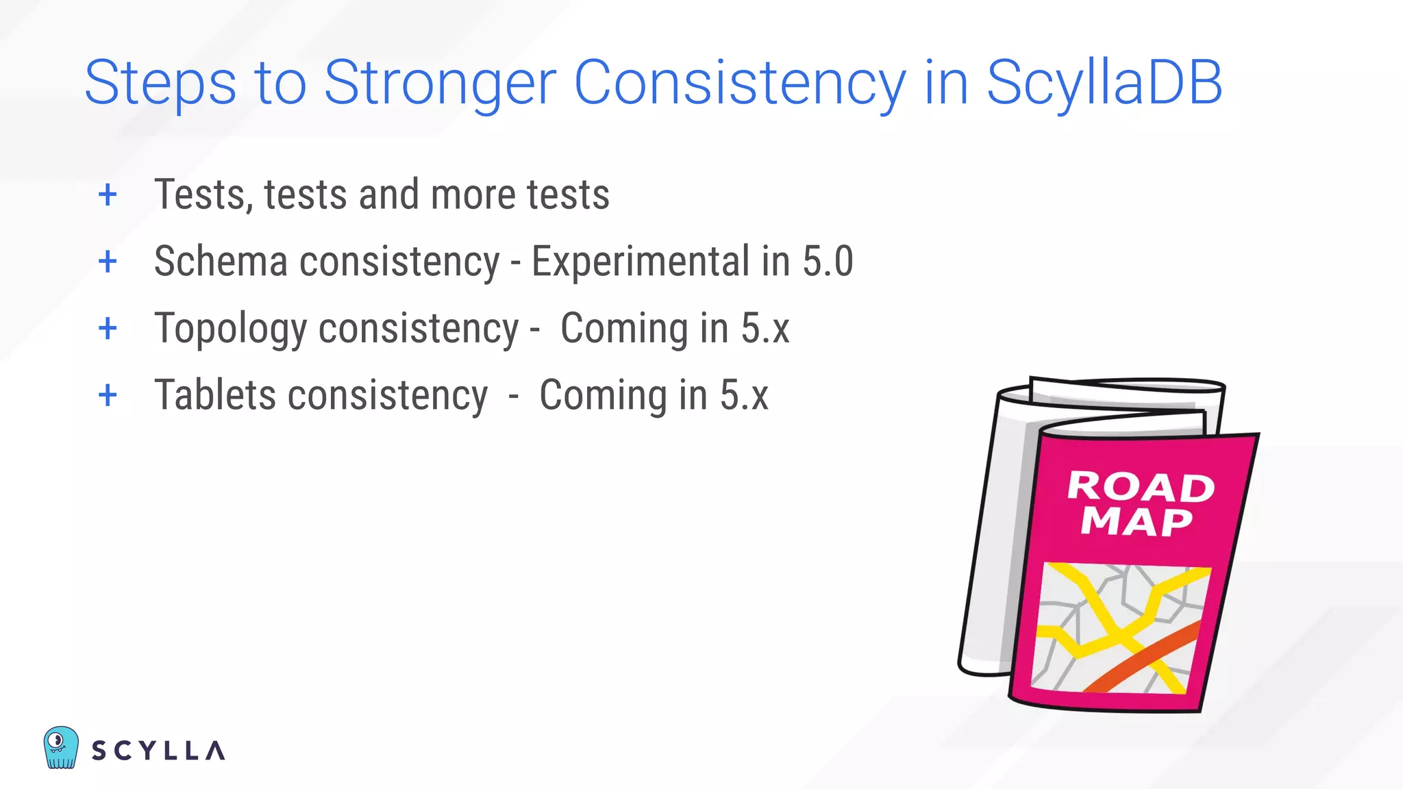 Steps to Stronger Consistency in ScyllaDB
+ Tests, tests and more tests
+ Schema consistency - Experimental in 5.0
+ Topology consistency - Coming in 5.x
+ Tablets consistency - Coming in 5.x
 