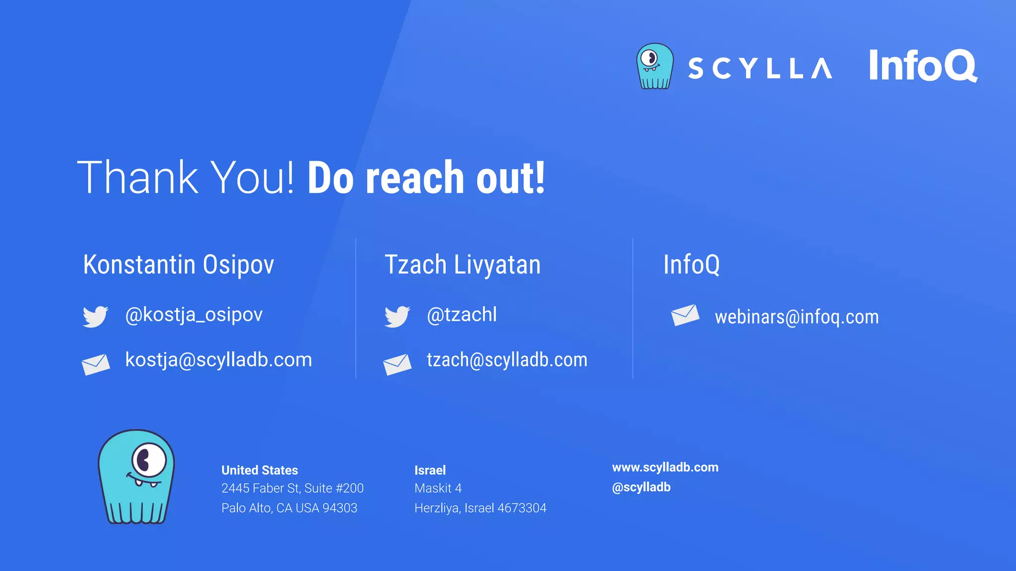 United States
2445 Faber St, Suite #200
Palo Alto, CA USA 94303
Israel
Maskit 4
Herzliya, Israel 4673304
www.scylladb.com
@scylladb
Thank You! Do reach out!
@kostja_osipov
kostja@scylladb.com
Konstantin Osipov
@tzachl
tzach@scylladb.com
Tzach Livyatan InfoQ
webinars@infoq.com
 