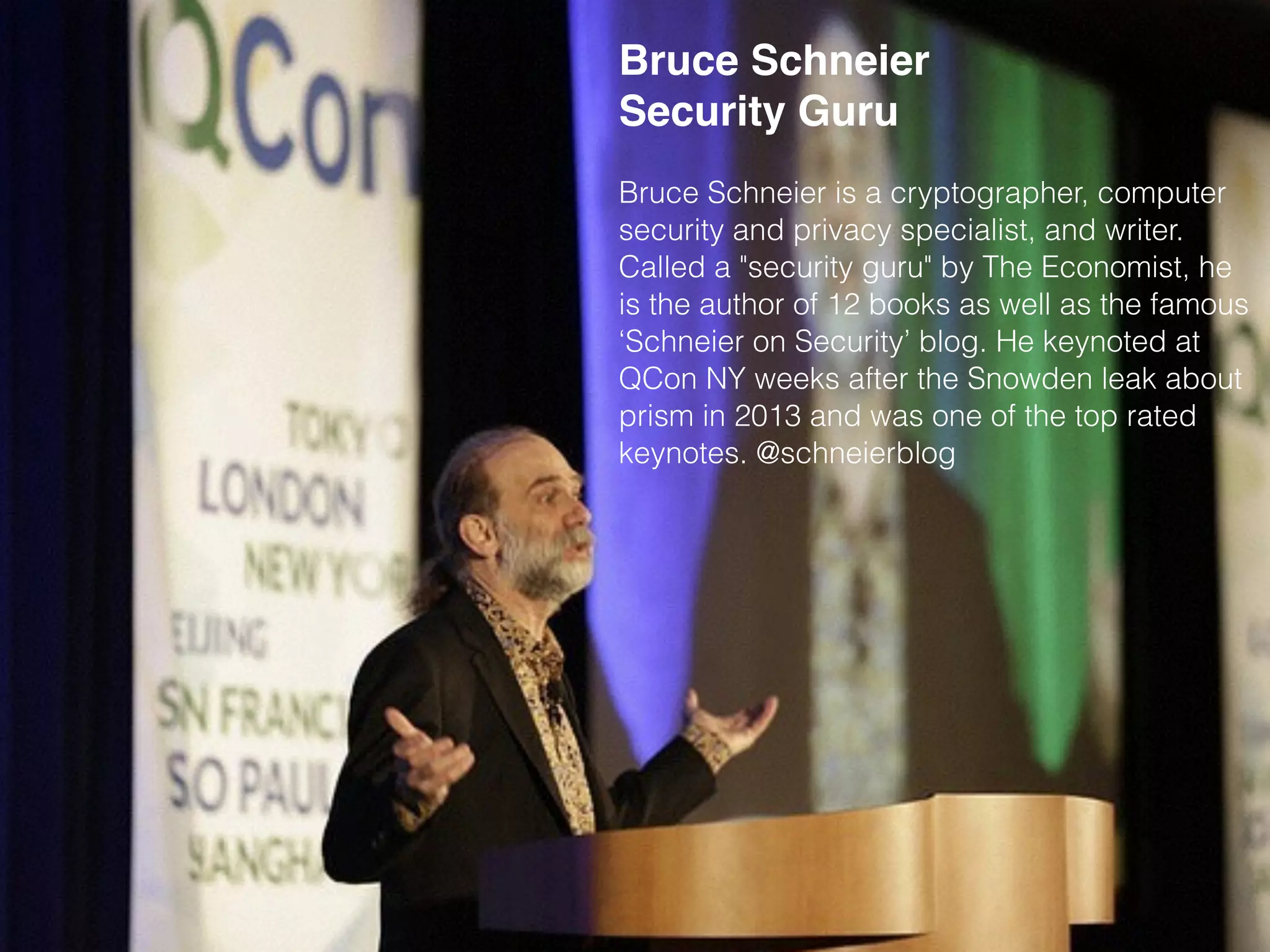 Bruce Schneier
Security Guru
Bruce Schneier is a cryptographer, computer
security and privacy specialist, and writer.
Called a "security guru" by The Economist, he
is the author of 12 books as well as the famous
‘Schneier on Security’ blog. He keynoted at
QCon NY weeks after the Snowden leak about
prism in 2013 and was one of the top rated
keynotes. @schneierblog
 