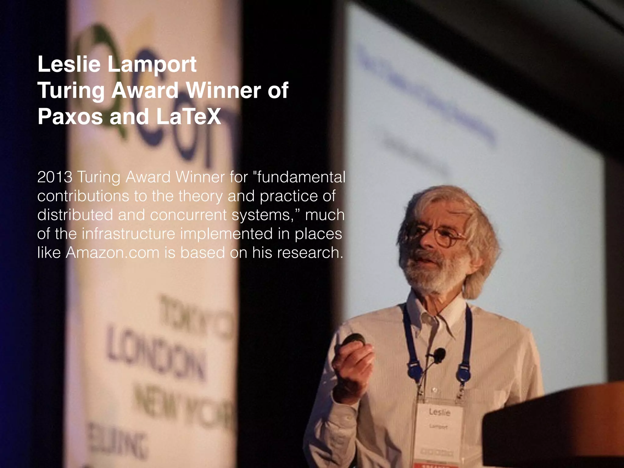 Leslie Lamport
Turing Award Winner of
Paxos and LaTeX
2013 Turing Award Winner for "fundamental
contributions to the theory and practice of
distributed and concurrent systems,” much
of the infrastructure implemented in places
like Amazon.com is based on his research.
 
