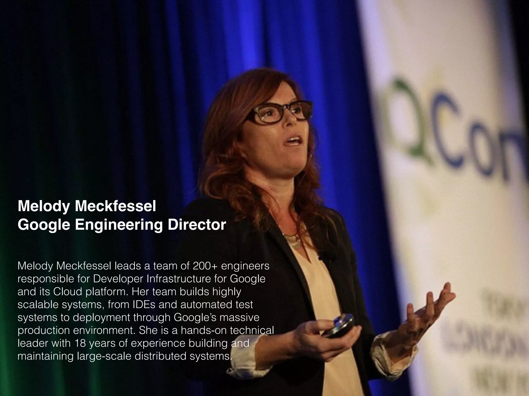 Melody Meckfessel
Google Engineering Director
Melody Meckfessel leads a team of 200+ engineers
responsible for Developer Infrastructure for Google
and its Cloud platform. Her team builds highly
scalable systems, from IDEs and automated test
systems to deployment through Google’s massive
production environment. She is a hands-on technical
leader with 18 years of experience building and
maintaining large-scale distributed systems.
 