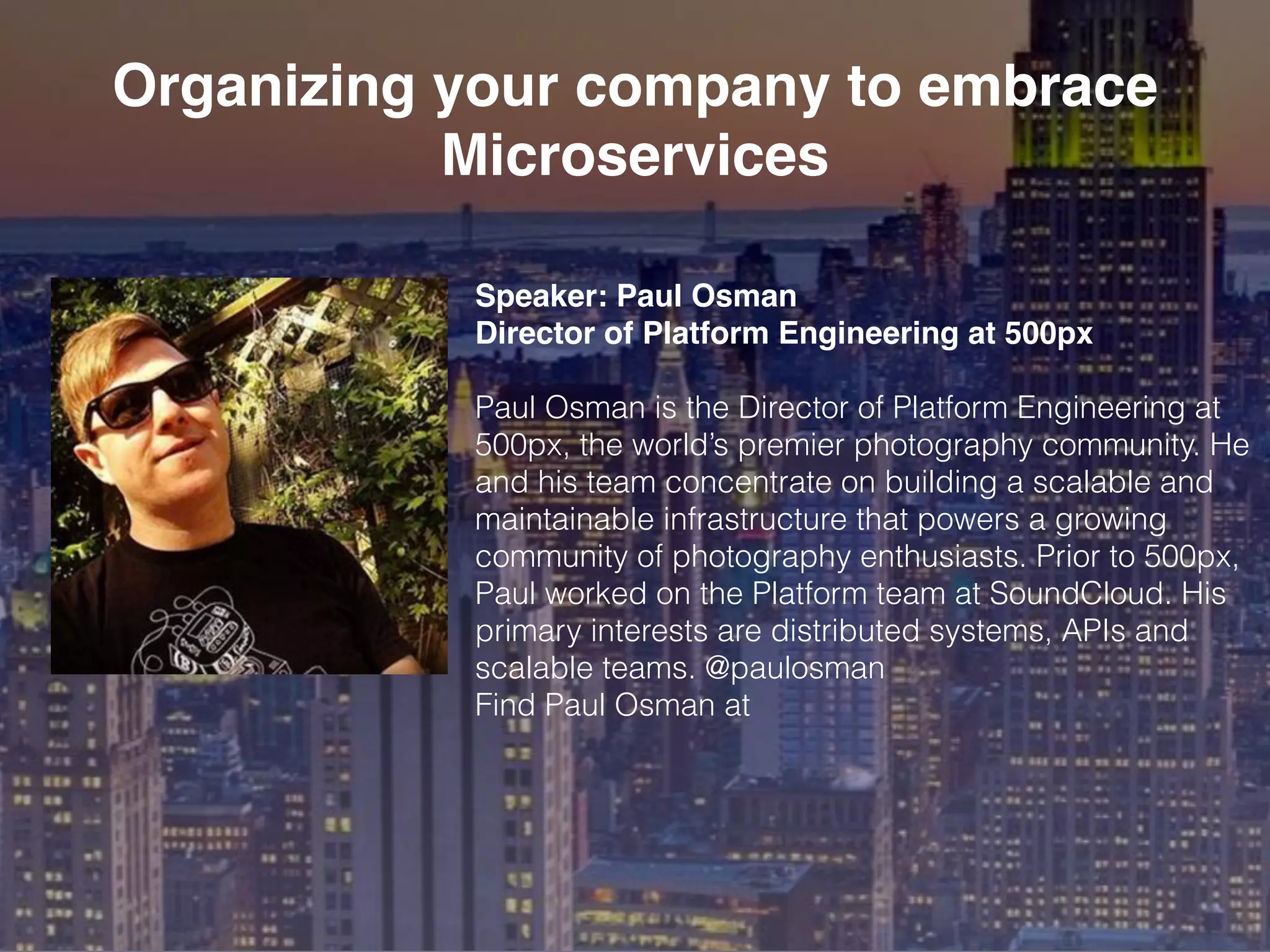 Speaker: Paul Osman
Director of Platform Engineering at 500px
Paul Osman is the Director of Platform Engineering at
500px, the world’s premier photography community. He
and his team concentrate on building a scalable and
maintainable infrastructure that powers a growing
community of photography enthusiasts. Prior to 500px,
Paul worked on the Platform team at SoundCloud. His
primary interests are distributed systems, APIs and
scalable teams. @paulosman
Find Paul Osman at
Organizing your company to embrace
Microservices
 