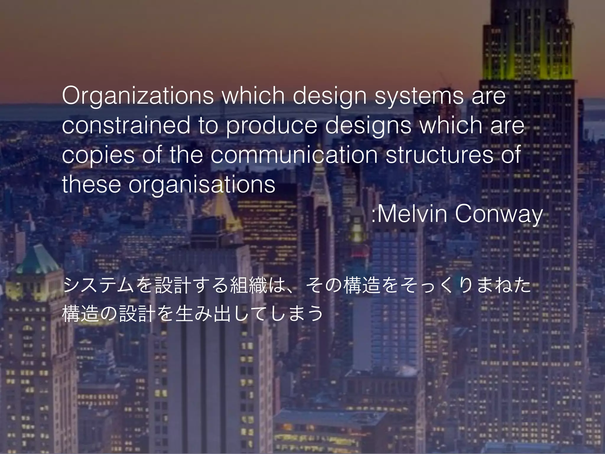 Organizations which design systems are
constrained to produce designs which are
copies of the communication structures of
these organisations
:Melvin Conway
システムを設計する組織は、その構造をそっくりまねた
構造の設計を生み出してしまう
 