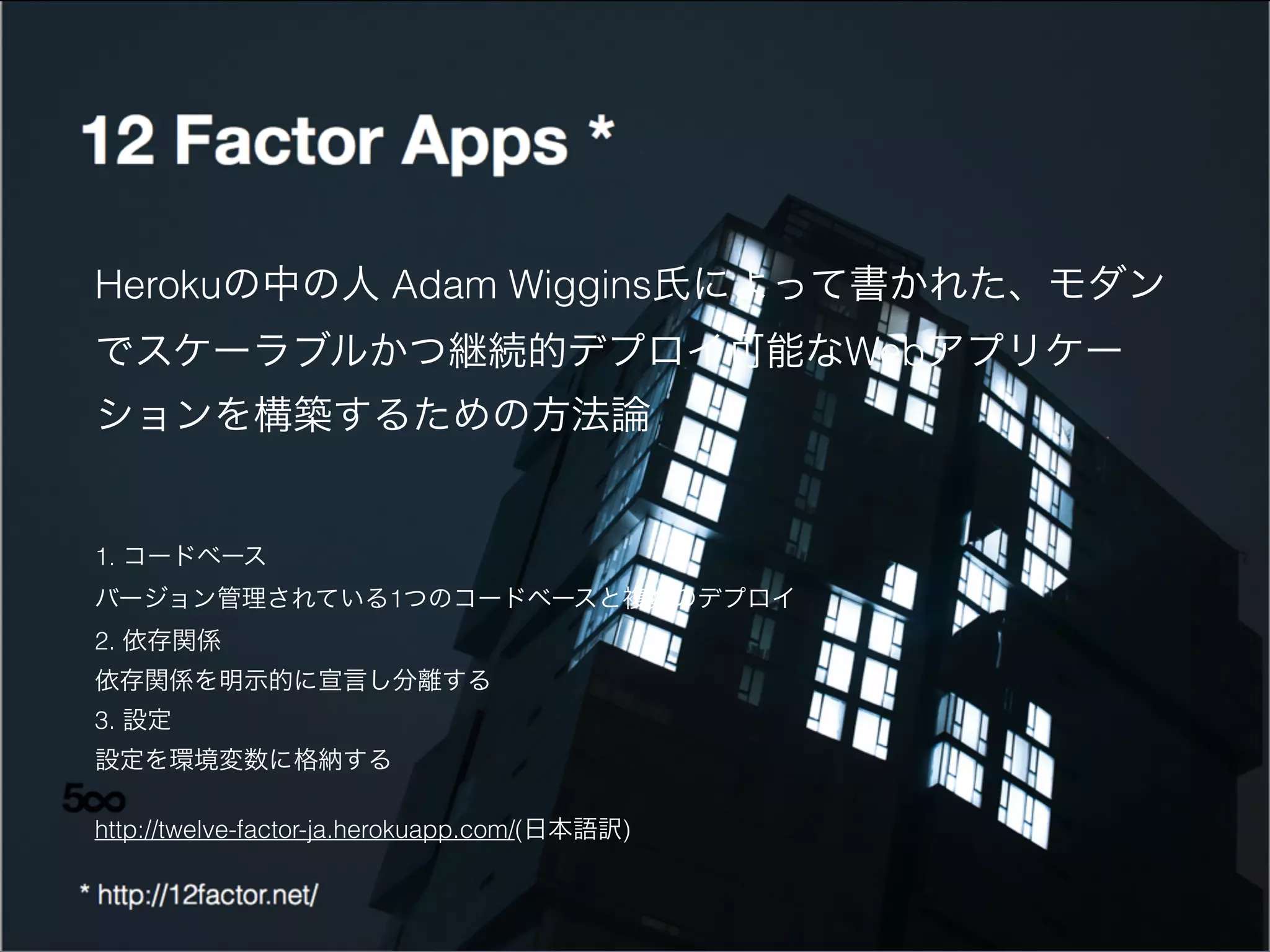 1. コードベース
バージョン管理されている1つのコードベースと複数のデプロイ
2. 依存関係
依存関係を明示的に宣言し分離する
3. 設定
設定を環境変数に格納する
http://twelve-factor-ja.herokuapp.com/(日本語訳)
Herokuの中の人 Adam Wiggins氏によって書かれた、モダン
でスケーラブルかつ継続的デプロイ可能なWebアプリケー
ションを構築するための方法論
 