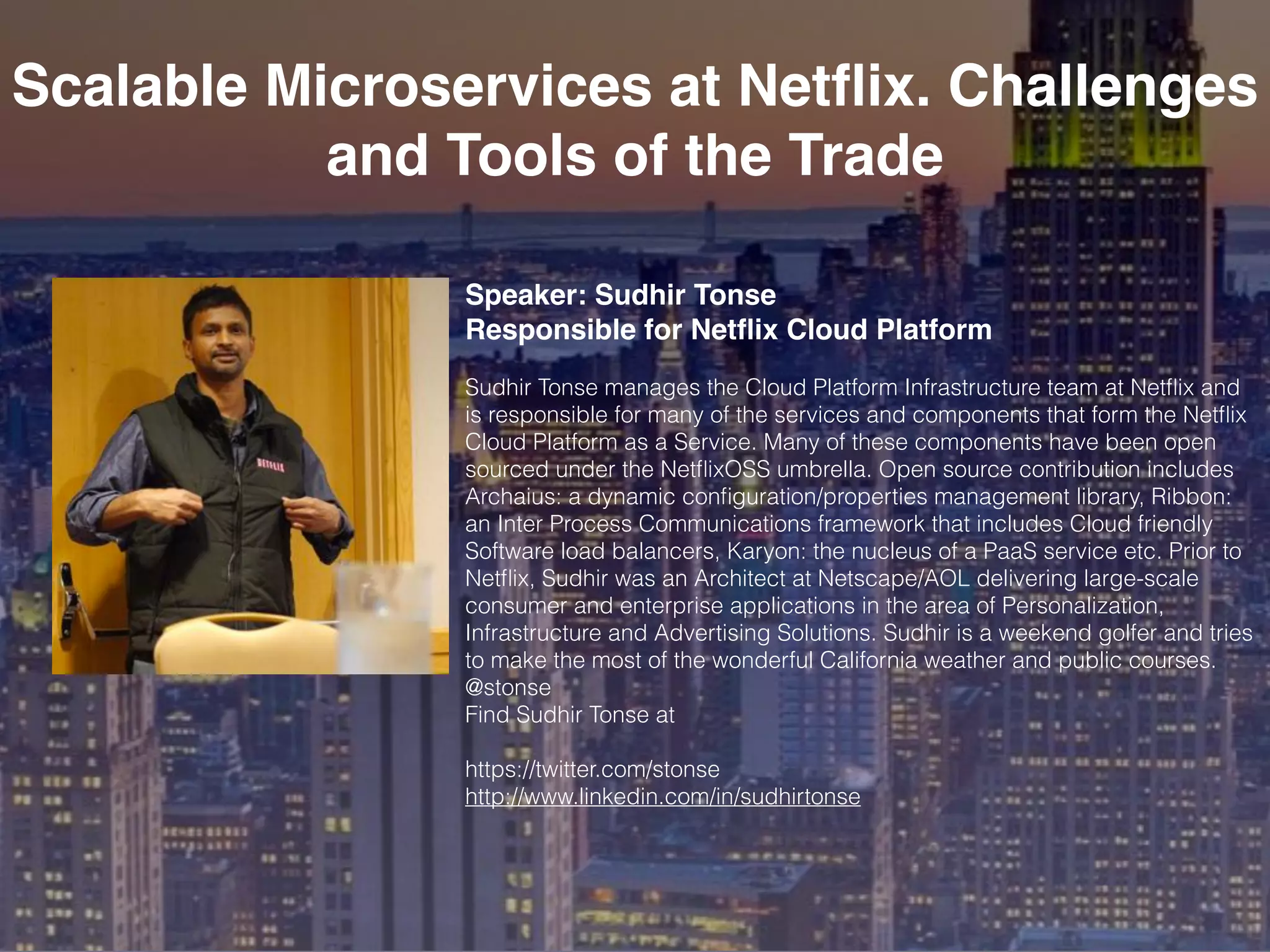 Scalable Microservices at Netﬂix. Challenges
and Tools of the Trade
Speaker: Sudhir Tonse
Responsible for Netﬂix Cloud Platform
Sudhir Tonse manages the Cloud Platform Infrastructure team at Netﬂix and
is responsible for many of the services and components that form the Netﬂix
Cloud Platform as a Service. Many of these components have been open
sourced under the NetﬂixOSS umbrella. Open source contribution includes
Archaius: a dynamic conﬁguration/properties management library, Ribbon:
an Inter Process Communications framework that includes Cloud friendly
Software load balancers, Karyon: the nucleus of a PaaS service etc. Prior to
Netﬂix, Sudhir was an Architect at Netscape/AOL delivering large-scale
consumer and enterprise applications in the area of Personalization,
Infrastructure and Advertising Solutions. Sudhir is a weekend golfer and tries
to make the most of the wonderful California weather and public courses.
@stonse
Find Sudhir Tonse at
https://twitter.com/stonse
http://www.linkedin.com/in/sudhirtonse
 