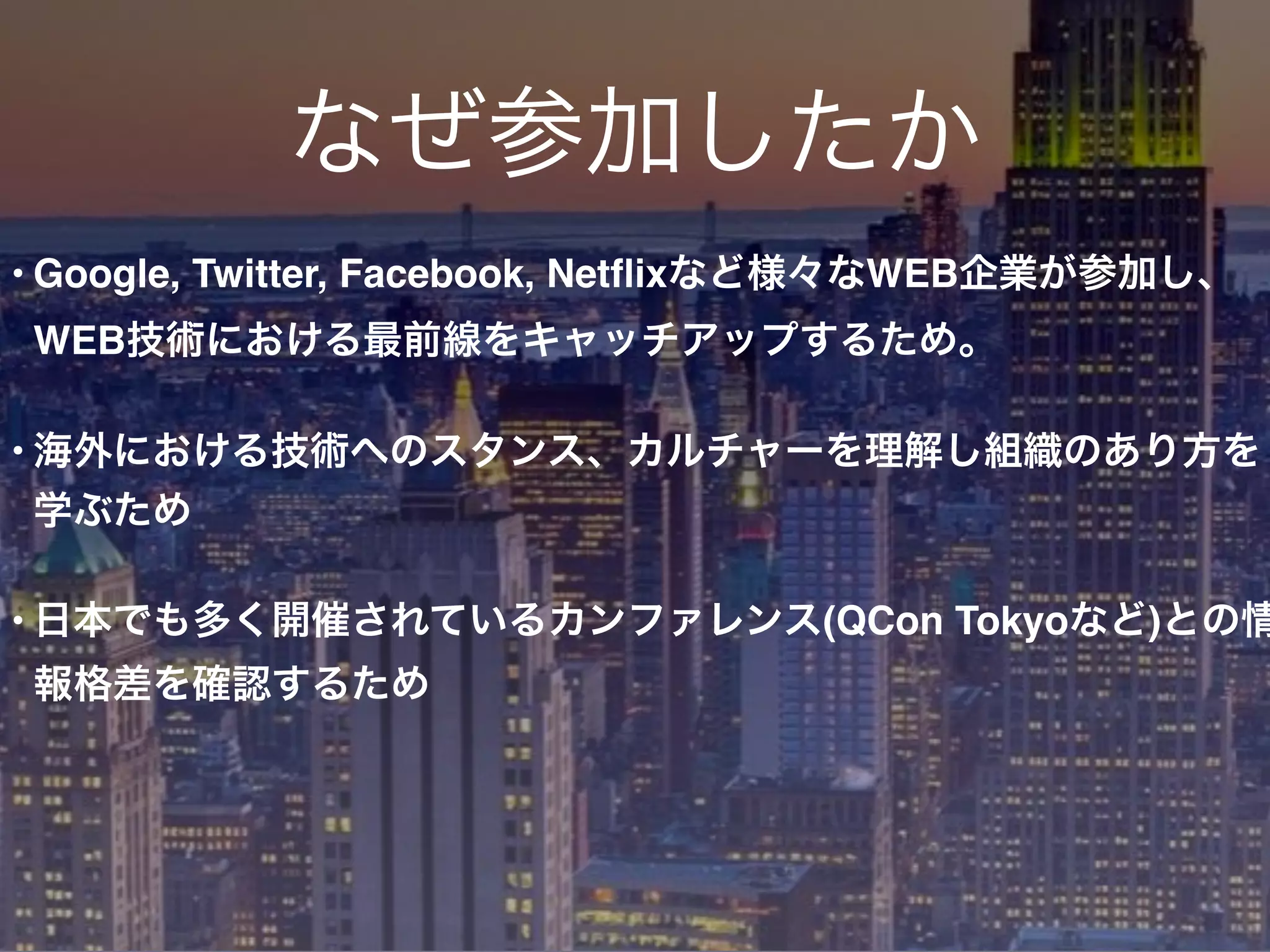 なぜ参加したか
• Google, Twitter, Facebook, Netﬂixなど様々なWEB企業が参加し、
WEB技術における最前線をキャッチアップするため。
• 海外における技術へのスタンス、カルチャーを理解し組織のあり方を
学ぶため
• 日本でも多く開催されているカンファレンス(QCon Tokyoなど)との情
報格差を確認するため
 