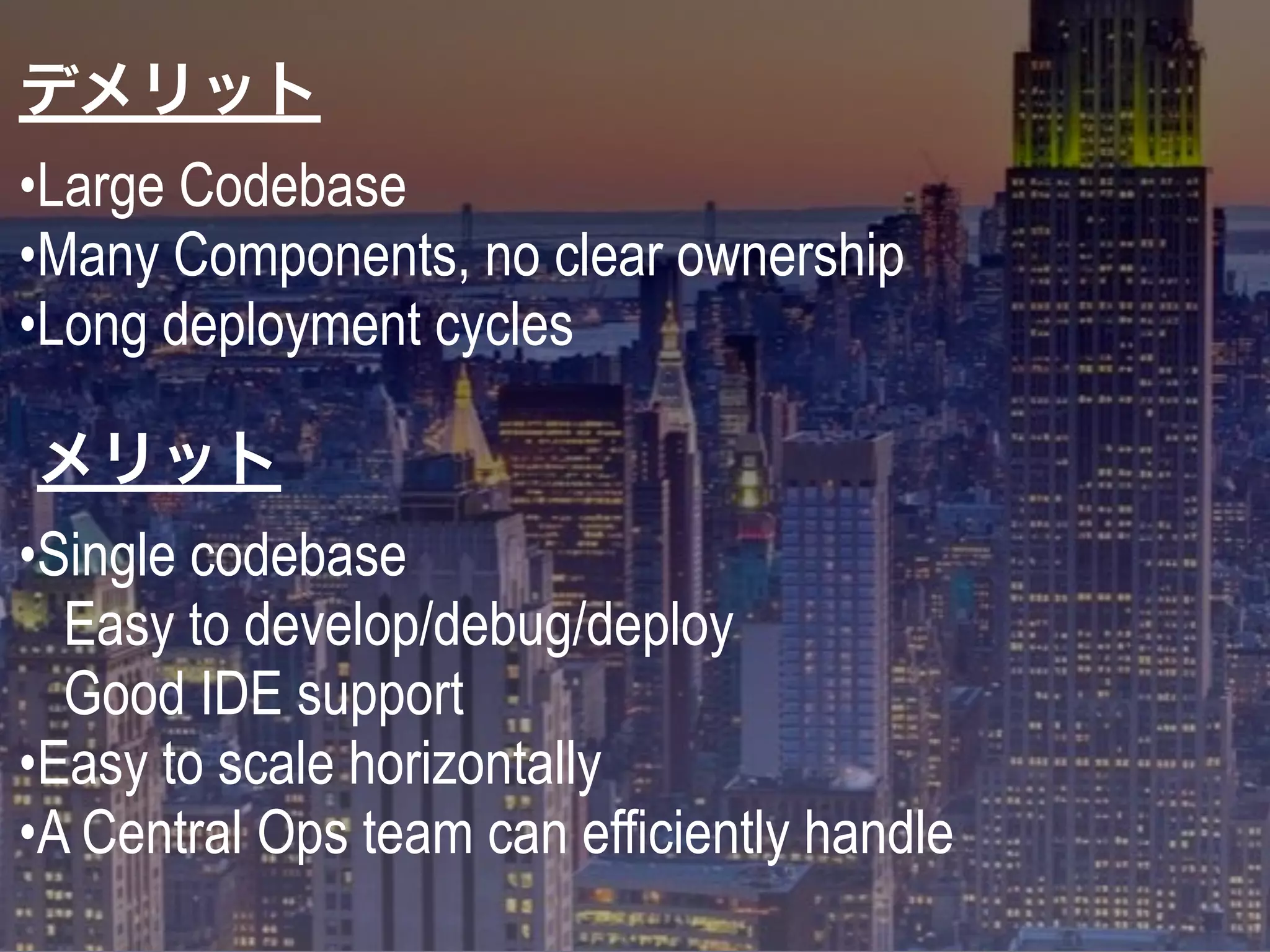 デメリット
•Large Codebase
•Many Components, no clear ownership
•Long deployment cycles
メリット
•Single codebase
Easy to develop/debug/deploy
Good IDE support
•Easy to scale horizontally
•A Central Ops team can efficiently handle
 