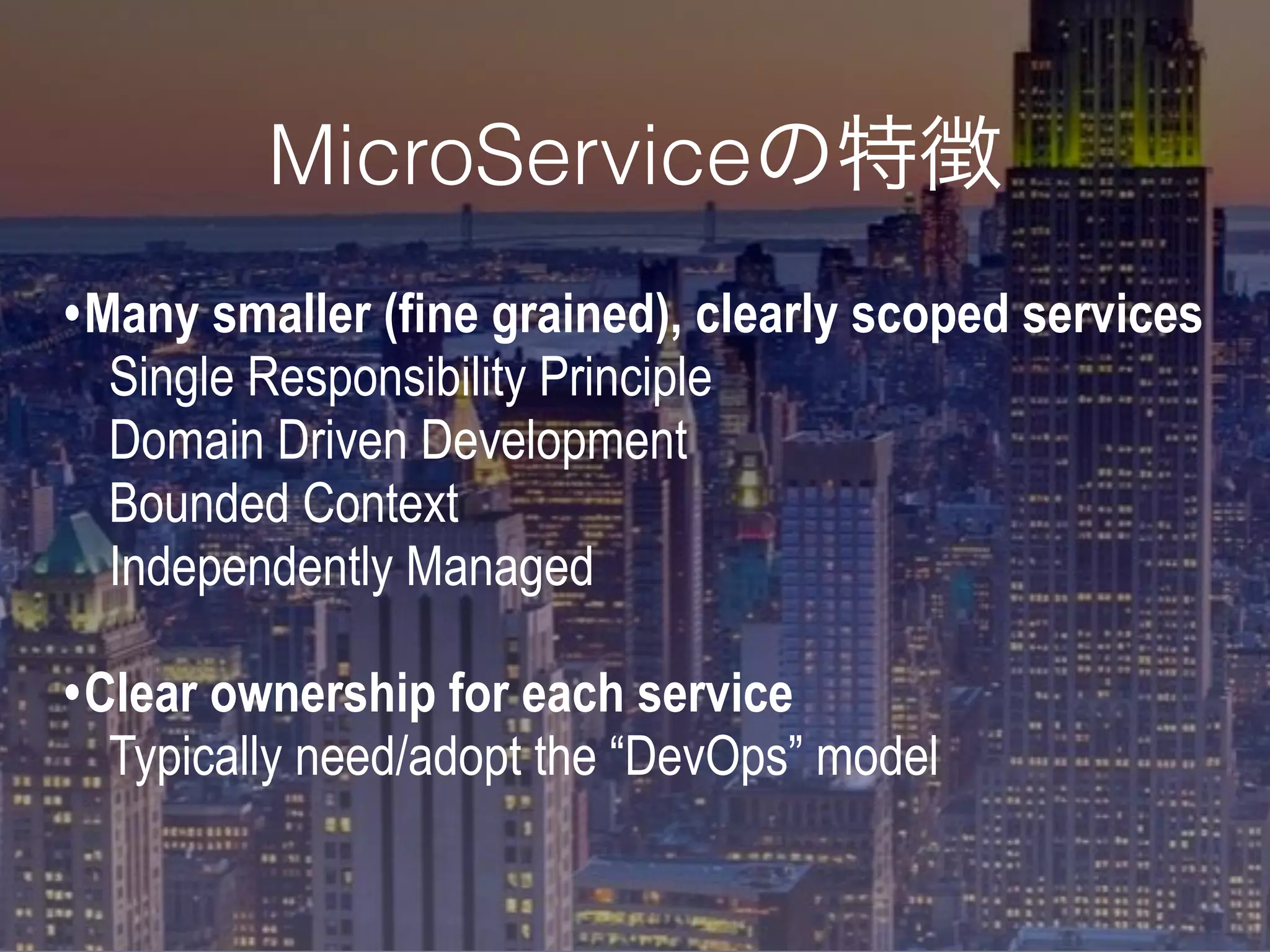 •Many smaller (fine grained), clearly scoped services
Single Responsibility Principle
Domain Driven Development
Bounded Context
Independently Managed
•Clear ownership for each service
Typically need/adopt the “DevOps” model
MicroServiceの特徴
 