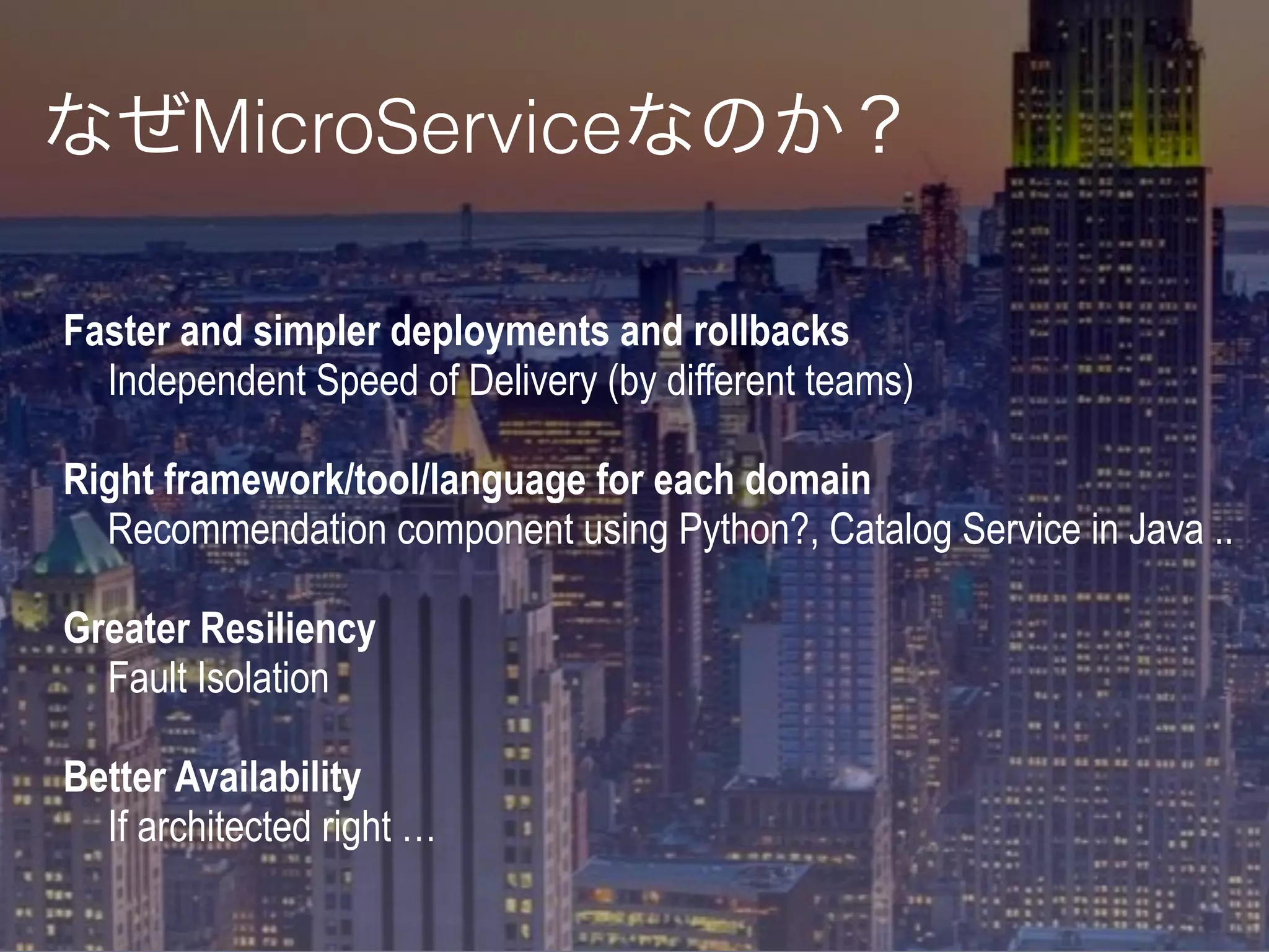 Faster and simpler deployments and rollbacks
Independent Speed of Delivery (by different teams)
Right framework/tool/language for each domain
Recommendation component using Python?, Catalog Service in Java ..
Greater Resiliency
Fault Isolation
Better Availability
If architected right …
なぜMicroServiceなのか？
 