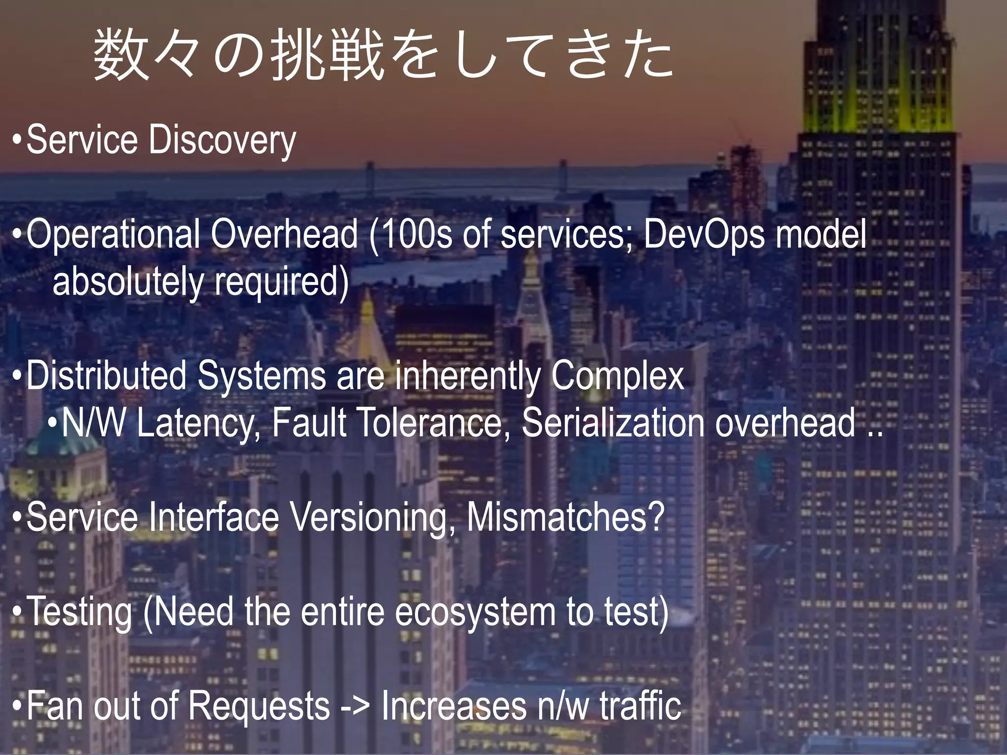 •Service Discovery
•Operational Overhead (100s of services; DevOps model
absolutely required)
•Distributed Systems are inherently Complex
•N/W Latency, Fault Tolerance, Serialization overhead ..
•Service Interface Versioning, Mismatches?
•Testing (Need the entire ecosystem to test)
•Fan out of Requests -> Increases n/w traffic
数々の挑戦をしてきた
 