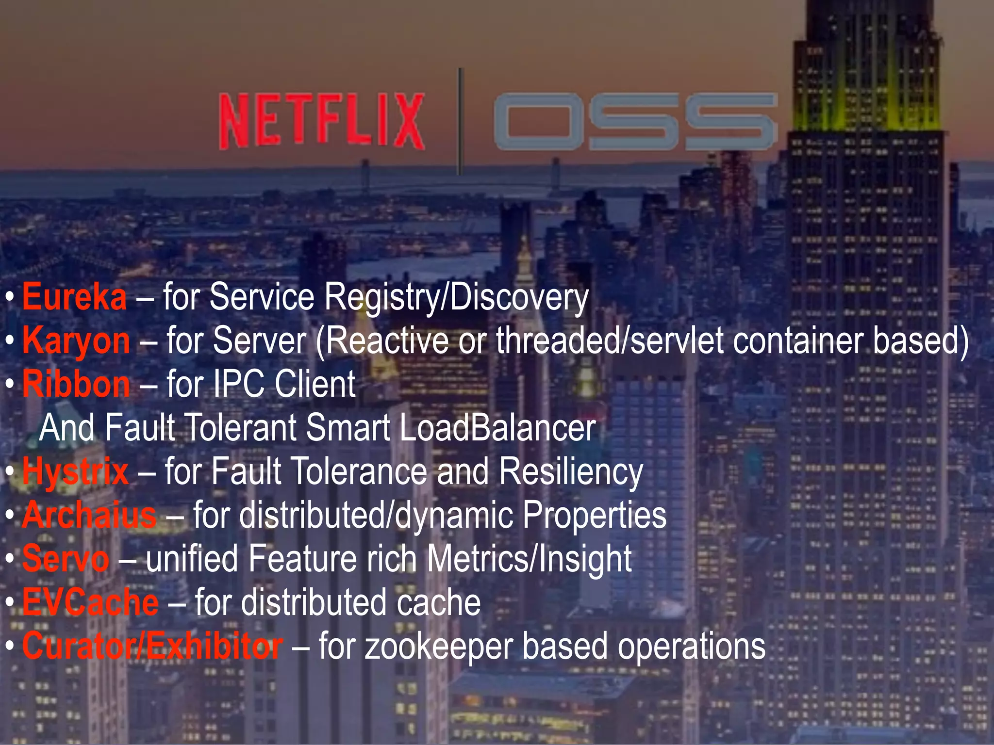 • Eureka – for Service Registry/Discovery
• Karyon – for Server (Reactive or threaded/servlet container based)
• Ribbon – for IPC Client
And Fault Tolerant Smart LoadBalancer
• Hystrix – for Fault Tolerance and Resiliency
• Archaius – for distributed/dynamic Properties
• Servo – unified Feature rich Metrics/Insight
• EVCache – for distributed cache
• Curator/Exhibitor – for zookeeper based operations
 