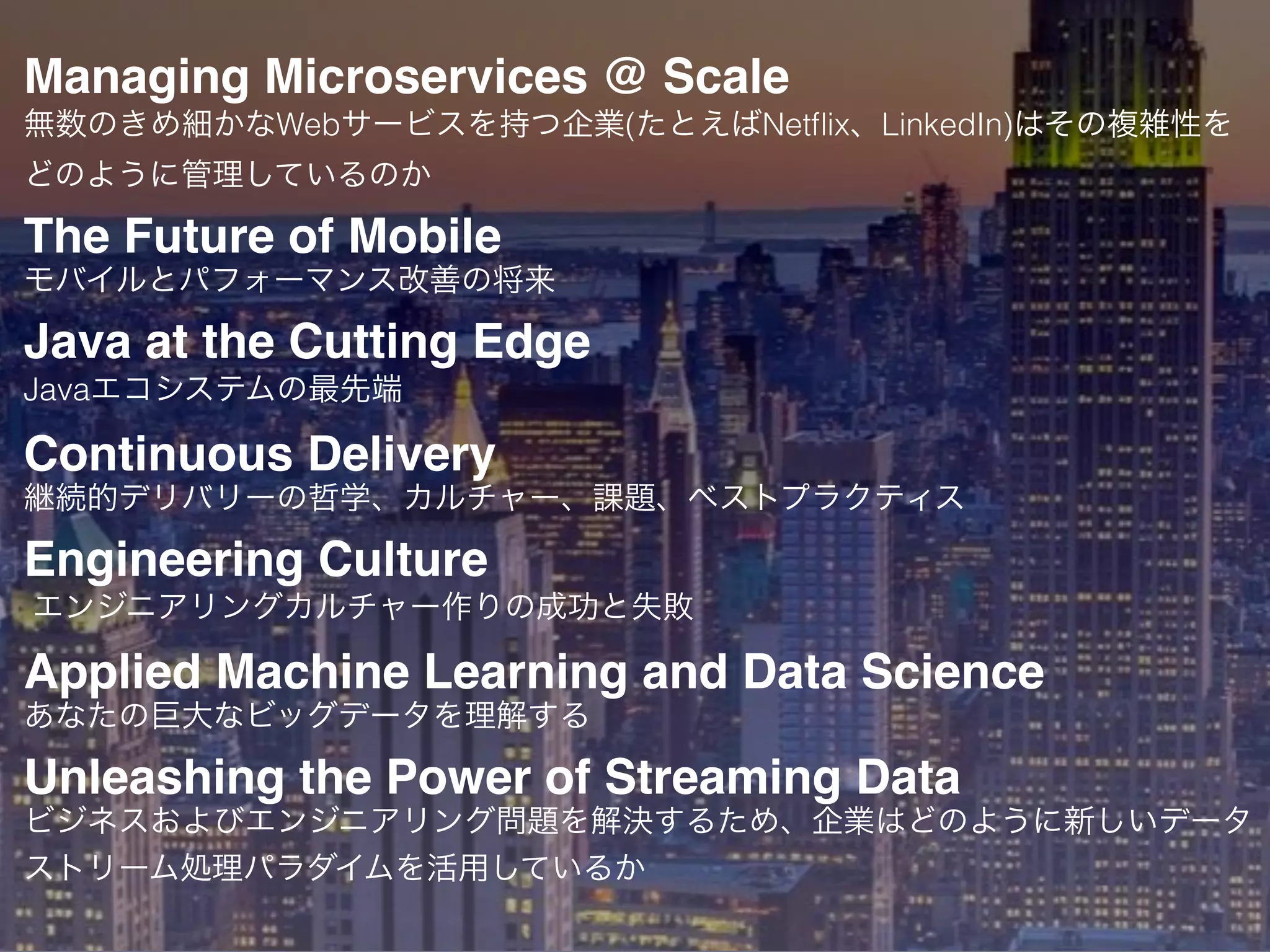 Managing Microservices @ Scale
無数のきめ細かなWebサービスを持つ企業(たとえばNetﬂix、LinkedIn)はその複雑性を
どのように管理しているのか
The Future of Mobile
モバイルとパフォーマンス改善の将来
Java at the Cutting Edge
Javaエコシステムの最先端
Continuous Delivery
継続的デリバリーの哲学、カルチャー、課題、ベストプラクティス
Engineering Culture
エンジニアリングカルチャー作りの成功と失敗
Applied Machine Learning and Data Science
あなたの巨大なビッグデータを理解する
Unleashing the Power of Streaming Data
ビジネスおよびエンジニアリング問題を解決するため、企業はどのように新しいデータ
ストリーム処理パラダイムを活用しているか
 