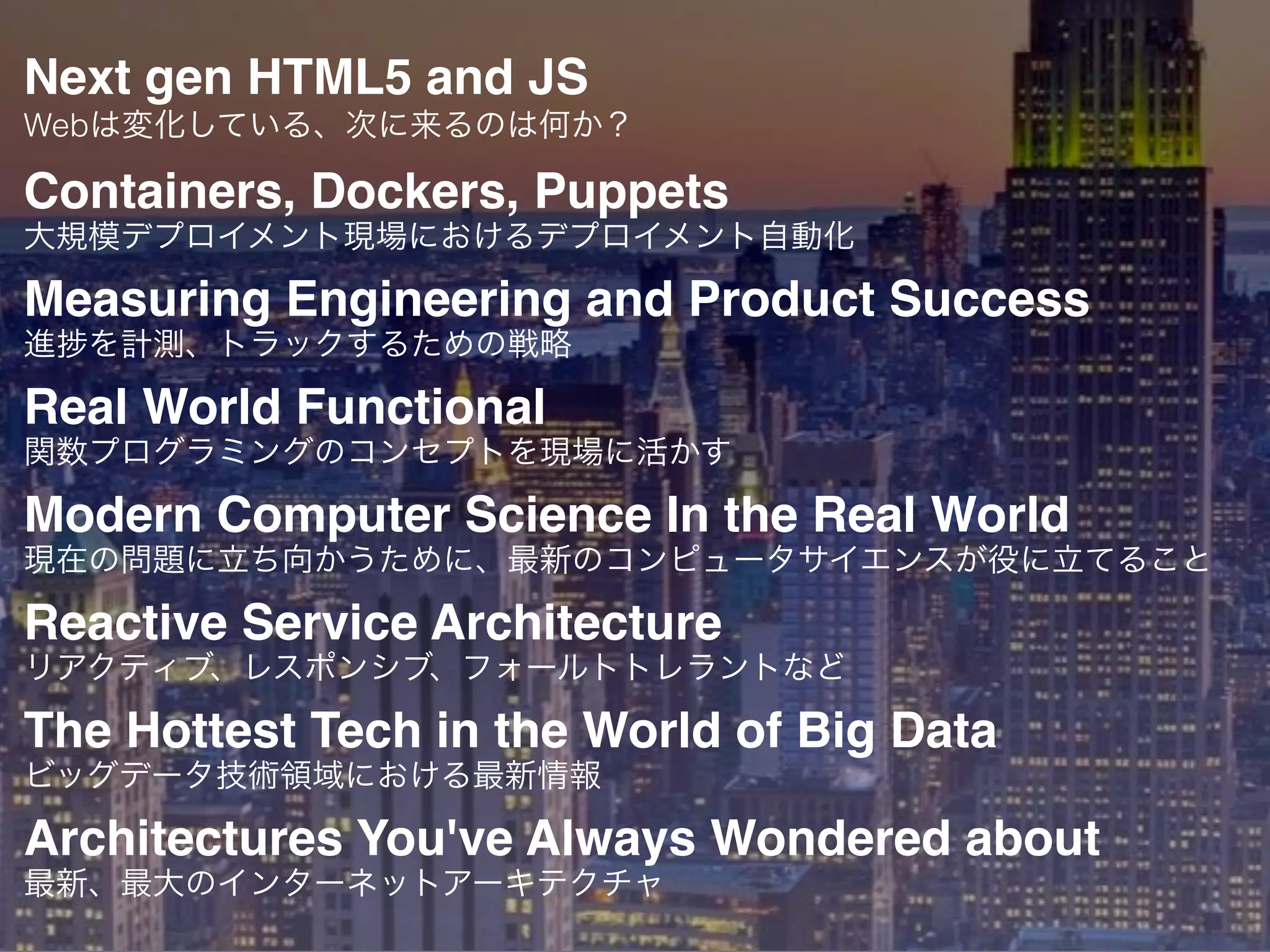 Next gen HTML5 and JS
Webは変化している、次に来るのは何か？
Containers, Dockers, Puppets
大規模デプロイメント現場におけるデプロイメント自動化
Measuring Engineering and Product Success
進 を計測、トラックするための戦略
Real World Functional
関数プログラミングのコンセプトを現場に活かす
Modern Computer Science In the Real World
現在の問題に立ち向かうために、最新のコンピュータサイエンスが役に立てること
Reactive Service Architecture
リアクティブ、レスポンシブ、フォールトトレラントなど
The Hottest Tech in the World of Big Data
ビッグデータ技術領域における最新情報
Architectures You've Always Wondered about
最新、最大のインターネットアーキテクチャ
 