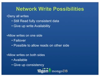 Network Write Possibilities
•Deny all writes
   • Still Read fully consistent data
   • Give up write Availability

•Allow writes on one side
   • Failover
   • Possible to allow reads on other side

•Allow writes on both sides
   • Available
   • Give up consistency
 