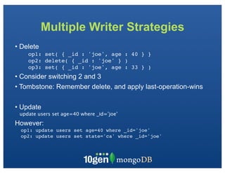 Multiple Writer Strategies
• Delete
    op1: set( { _id : 'joe', age : 40 } }
    op2: delete( { _id : 'joe' } )
    op3: set( { _id : 'joe', age : 33 } )
• Consider switching 2 and 3
• Tombstone: Remember delete, and apply last-operation-wins

• Update
 update users set age=40 where _id=’joe’
However:
 op1: update users set age=40 where _id='joe'
 op2: update users set state='ca' where _id='joe'
 