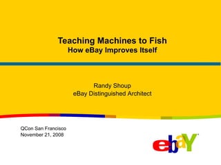 Teaching Machines to Fish How eBay Improves Itself Randy Shoup eBay Distinguished Architect QCon San Francisco November 21, 2008 