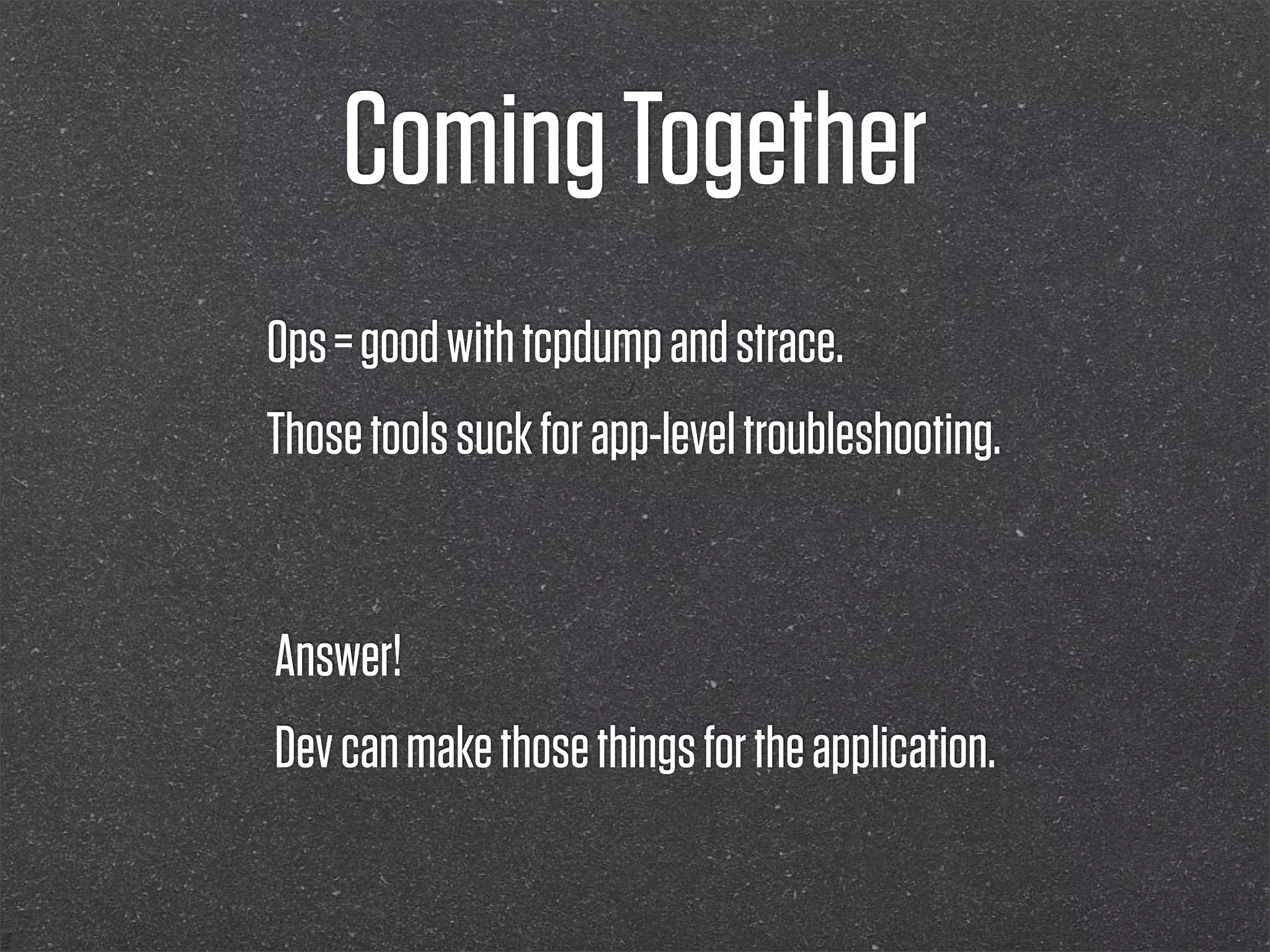 Coming Together
Ops = good with tcpdump and strace.
Those tools suck for app-level troubleshooting.


Answer!
Dev can make those things for the application.
 