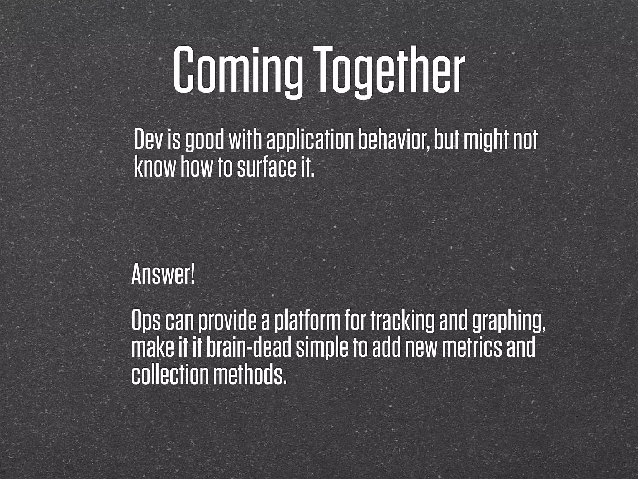 Coming Together
Dev is good with application behavior, but might not
know how to surface it.


Answer!
Ops can provide a platform for tracking and graphing,
make it it brain-dead simple to add new metrics and
collection methods.
 