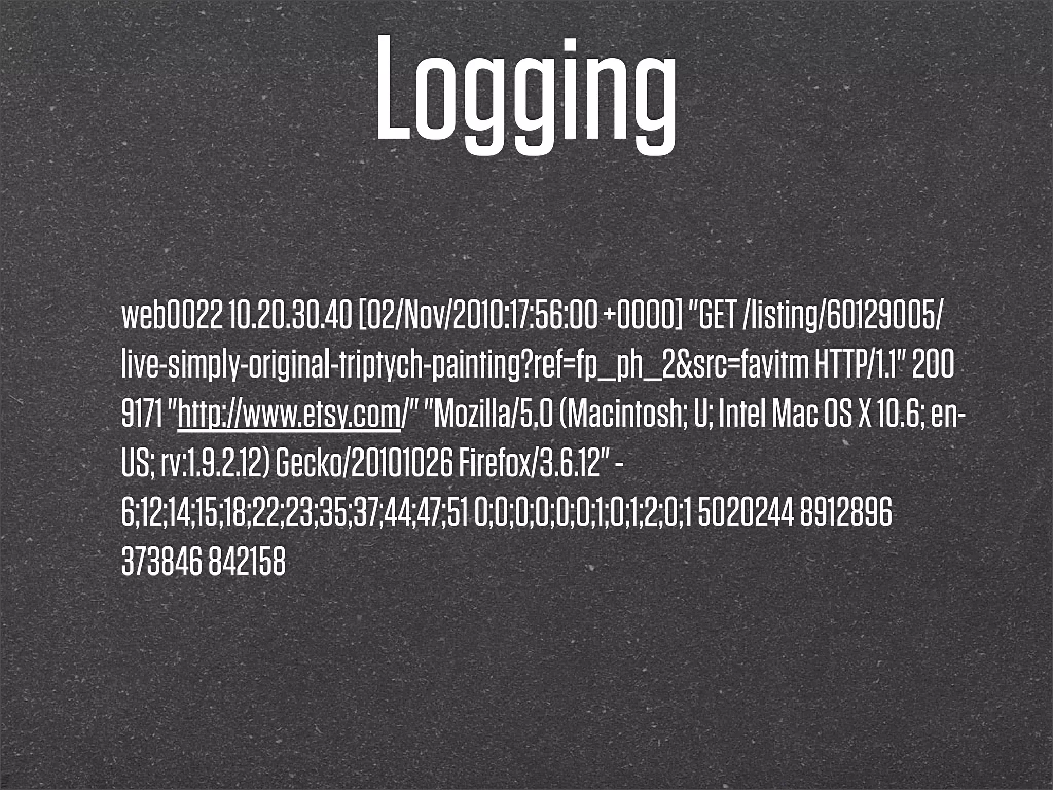Logging
web0022 10.20.30.40 [02/Nov/2010:17:56:00 +0000] "GET /listing/60129005/
live-simply-original-triptych-painting?ref=fp_ph_2&src=favitm HTTP/1.1" 200
9171 "http://www.etsy.com/" "Mozilla/5.0 (Macintosh; U; Intel Mac OS X 10.6; en-
US; rv:1.9.2.12) Gecko/20101026 Firefox/3.6.12" -
6;12;14;15;18;22;23;35;37;44;47;51 0;0;0;0;0;0;1;0;1;2;0;1 5020244 8912896
373846 842158
 
