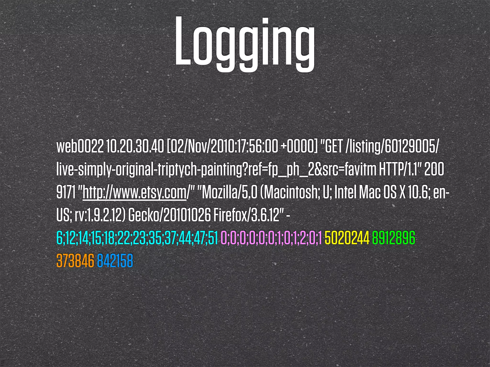 Logging
web0022 10.20.30.40 [02/Nov/2010:17:56:00 +0000] "GET /listing/60129005/
live-simply-original-triptych-painting?ref=fp_ph_2&src=favitm HTTP/1.1" 200
9171 "http://www.etsy.com/" "Mozilla/5.0 (Macintosh; U; Intel Mac OS X 10.6; en-
US; rv:1.9.2.12) Gecko/20101026 Firefox/3.6.12" -
6;12;14;15;18;22;23;35;37;44;47;51 0;0;0;0;0;0;1;0;1;2;0;1 5020244 8912896
373846 842158
 