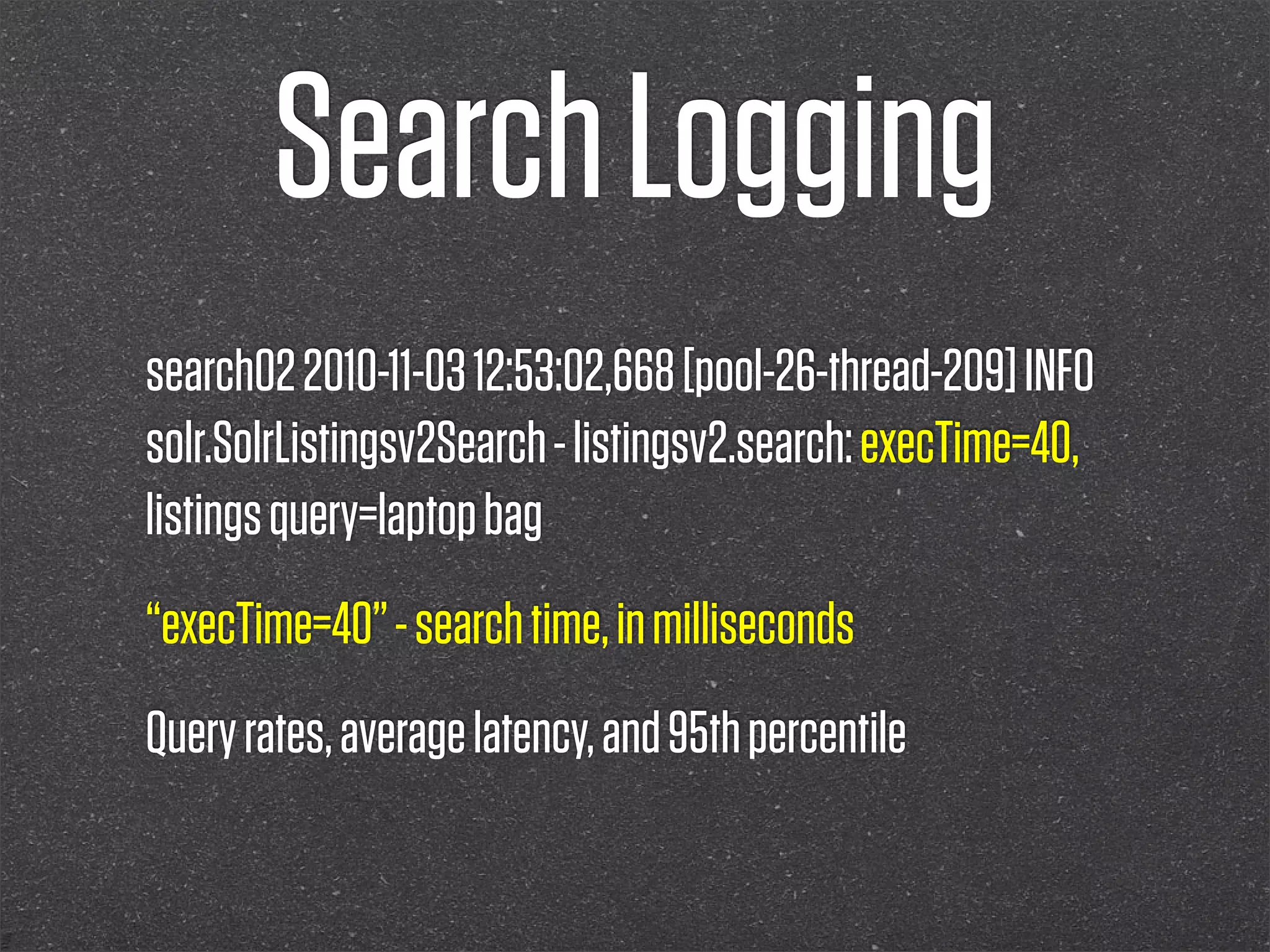 Search Logging
search02 2010-11-03 12:53:02,668 [pool-26-thread-209] INFO
solr.SolrListingsv2Search - listingsv2.search: execTime=40,
listings query=laptop bag
“execTime=40” - search time, in milliseconds
Query rates, average latency, and 95th percentile
 