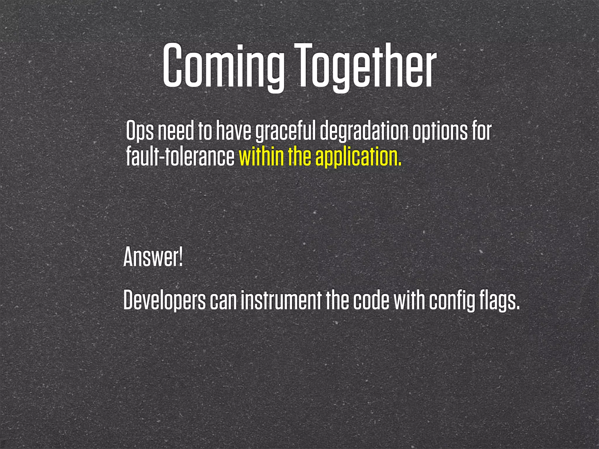 Coming Together
Ops need to have graceful degradation options for
fault-tolerance within the application.


Answer!
Developers can instrument the code with conﬁg ﬂags.
 