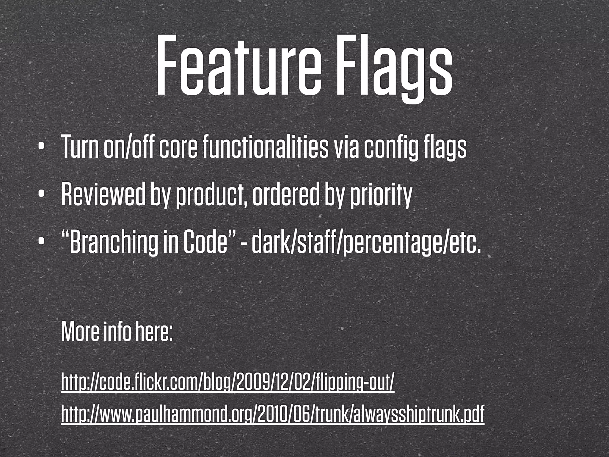 Feature Flags
•   Turn on/oﬀ core functionalities via conﬁg ﬂags
•   Reviewed by product, ordered by priority
•   “Branching in Code” - dark/staﬀ/percentage/etc.

    More info here:
    http://code.ﬂickr.com/blog/2009/12/02/ﬂipping-out/
    http://www.paulhammond.org/2010/06/trunk/alwaysshiptrunk.pdf
 