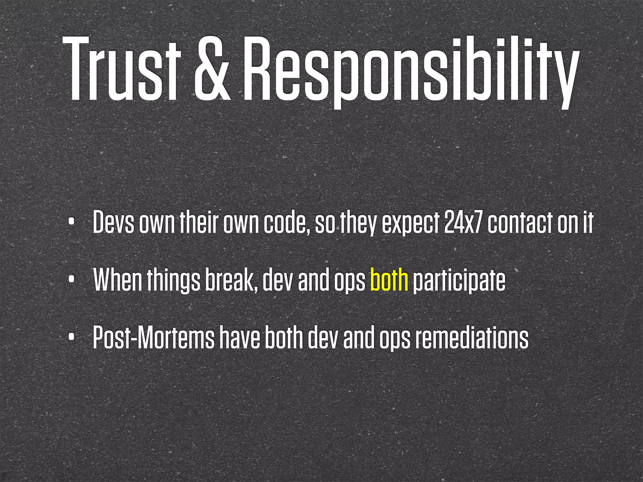 Trust & Responsibility
•   Devs own their own code, so they expect 24x7 contact on it
•   When things break, dev and ops both participate
•   Post-Mortems have both dev and ops remediations
 