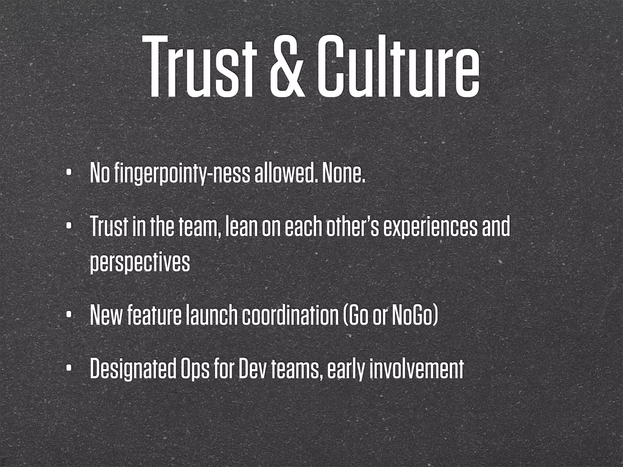 Trust & Culture
•   No ﬁngerpointy-ness allowed. None.
•   Trust in the team, lean on each other’s experiences and
    perspectives
•   New feature launch coordination (Go or NoGo)
•   Designated Ops for Dev teams, early involvement
 