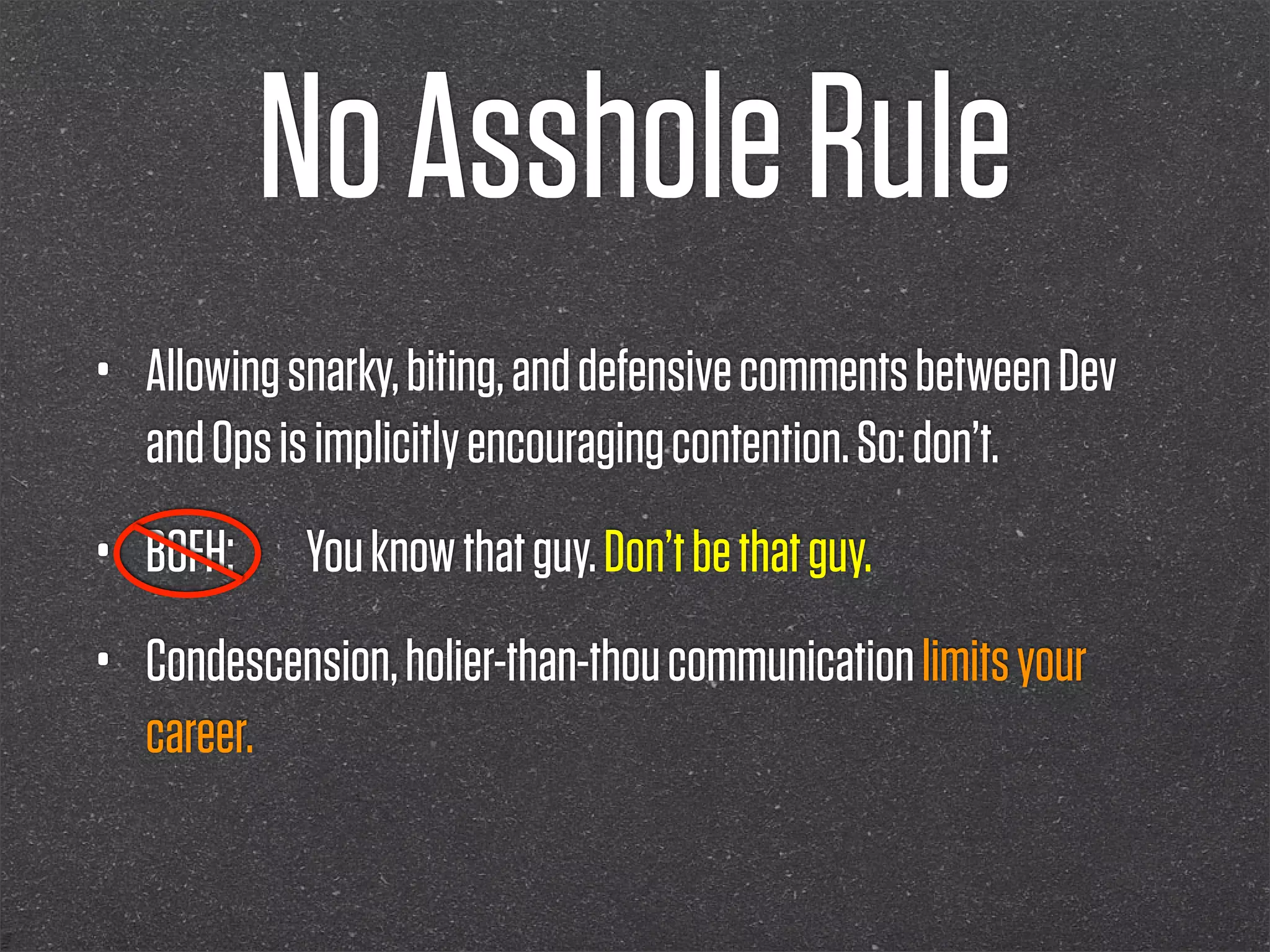 No Asshole Rule
•   Allowing snarky, biting, and defensive comments between Dev
    and Ops is implicitly encouraging contention. So: don’t.
•   BOFH:    You know that guy. Don’t be that guy.
•   Condescension, holier-than-thou communication limits your
    career.
 
