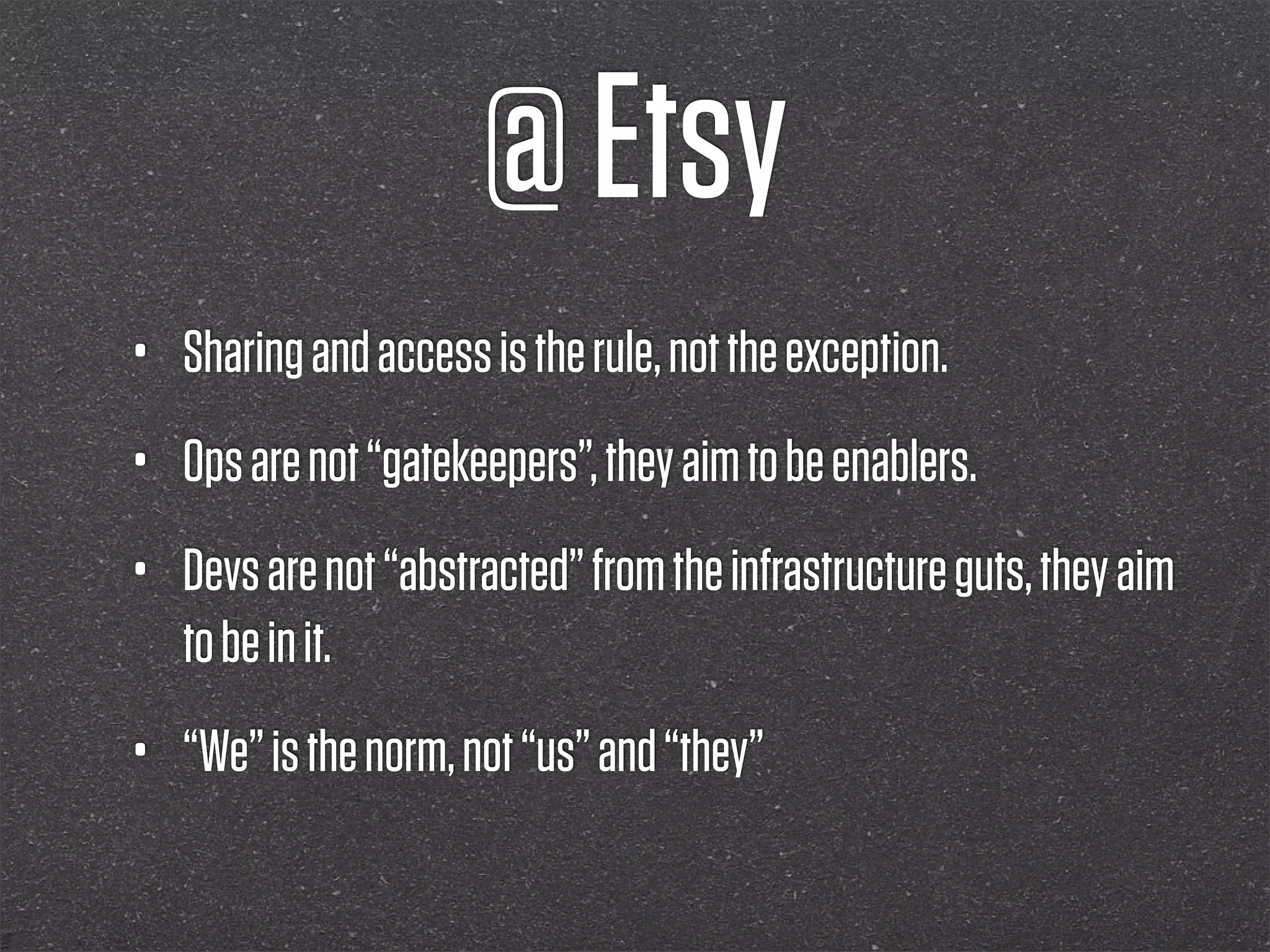 @ Etsy
•   Sharing and access is the rule, not the exception.
•   Ops are not “gatekeepers”, they aim to be enablers.
•   Devs are not “abstracted” from the infrastructure guts, they aim
    to be in it.
•   “We” is the norm, not “us” and “they”
 
