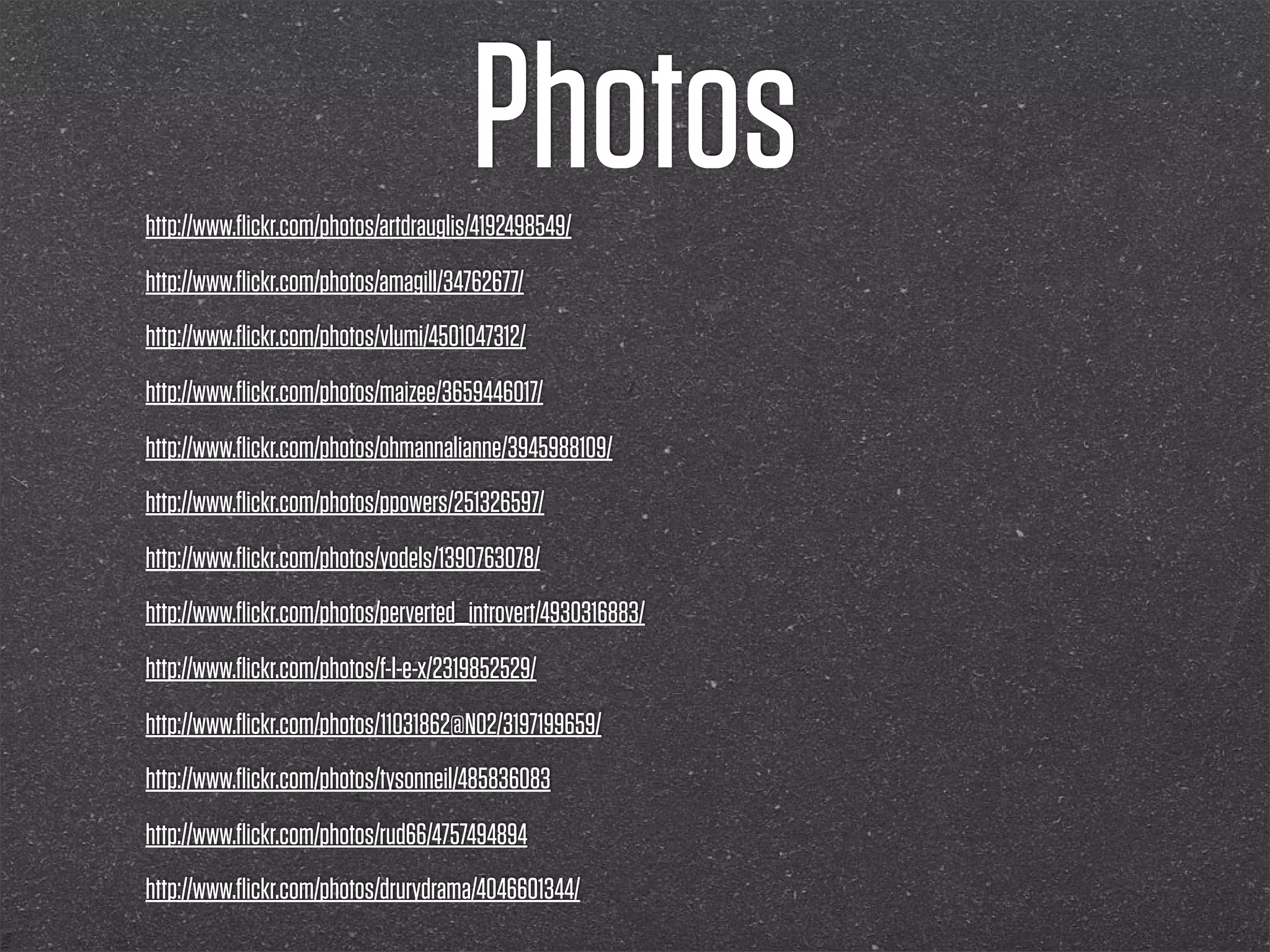 Photos
http://www.ﬂickr.com/photos/artdrauglis/4192498549/
http://www.ﬂickr.com/photos/amagill/34762677/
http://www.ﬂickr.com/photos/vlumi/4501047312/
http://www.ﬂickr.com/photos/maizee/3659446017/
http://www.ﬂickr.com/photos/ohmannalianne/3945988109/
http://www.ﬂickr.com/photos/ppowers/251326597/
http://www.ﬂickr.com/photos/yodels/1390763078/
http://www.ﬂickr.com/photos/perverted_introvert/4930316883/
http://www.ﬂickr.com/photos/f-l-e-x/2319852529/
http://www.ﬂickr.com/photos/11031862@N02/3197199659/
http://www.ﬂickr.com/photos/tysonneil/485836083
http://www.ﬂickr.com/photos/rud66/4757494894
http://www.ﬂickr.com/photos/drurydrama/4046601344/
 