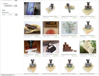 Enter location       ►


     Ships to
         United States     ►



  Price
     All prices
     $            to $     ►
                               Fab large vintage commercial…       Vintage Crown Bank Teller D…    Vintage Crown Ledger Line D…    Vintage Crown Custom Dual …
                               Mademoisell…        $29.00 USD      SydVintage          $5.99 USD   SydVintage          $2.99 USD   SydVintage         $4.99 USD




                               Petite Dark Oak Antique Woo…        Shaded Metal Fastener Clip …    Standard Rubber Stamp Hold…     Vintage Crown Club Dater D…
                               TimelessBy…         $12.50 USD      kawaiigoodies       $2.95 USD   RosebudsOr…        $24.95 USD   SydVintage          $6.99 USD




                               vintage office funk ... WOOD…       VTG rubber stamp Printing Ki…   Vintage Wooden Rubber Sta…      Rubber Stamp Bag National …
                               Inktiques              $12.00 USD   dagutzyone        $20.00 USD    oliday            $18.50 USD    ThreeOldKeys      $11.00 USD




                               Vintage Crown Club Dater D…         Vintage Crown Club Dater D…     Vintage Crown Club Dater D…     Vintage Crown Club Dater D…
Thursday, November 8, 12       SydVintage          $5.99 USD       SydVintage          $3.99 USD   SydVintage          $6.99 USD   SydVintage          $5.99 USD
 