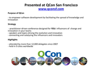 Presented at QCon San Francisco
                          www.qconsf.com
Purpose of QCon
- to empower software development by facilitating the spread of
knowledge and innovation
Strategy
 - practitioner-driven conference designed for YOU: influencers of
change and innovation in your teams
- speakers and topics driving the evolution and innovation
- connecting and catalyzing the influencers and innovators
Highlights
- attended by more than 12,000 delegates since 2007
- held in 9 cities worldwide
 