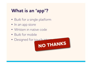 hat is an ‘app’?
•    Built for a single platform
•    In an app store
•    ritten in native code
•    Built for mobile
•    Designed for touch interactions
                     NO TH NKS
 